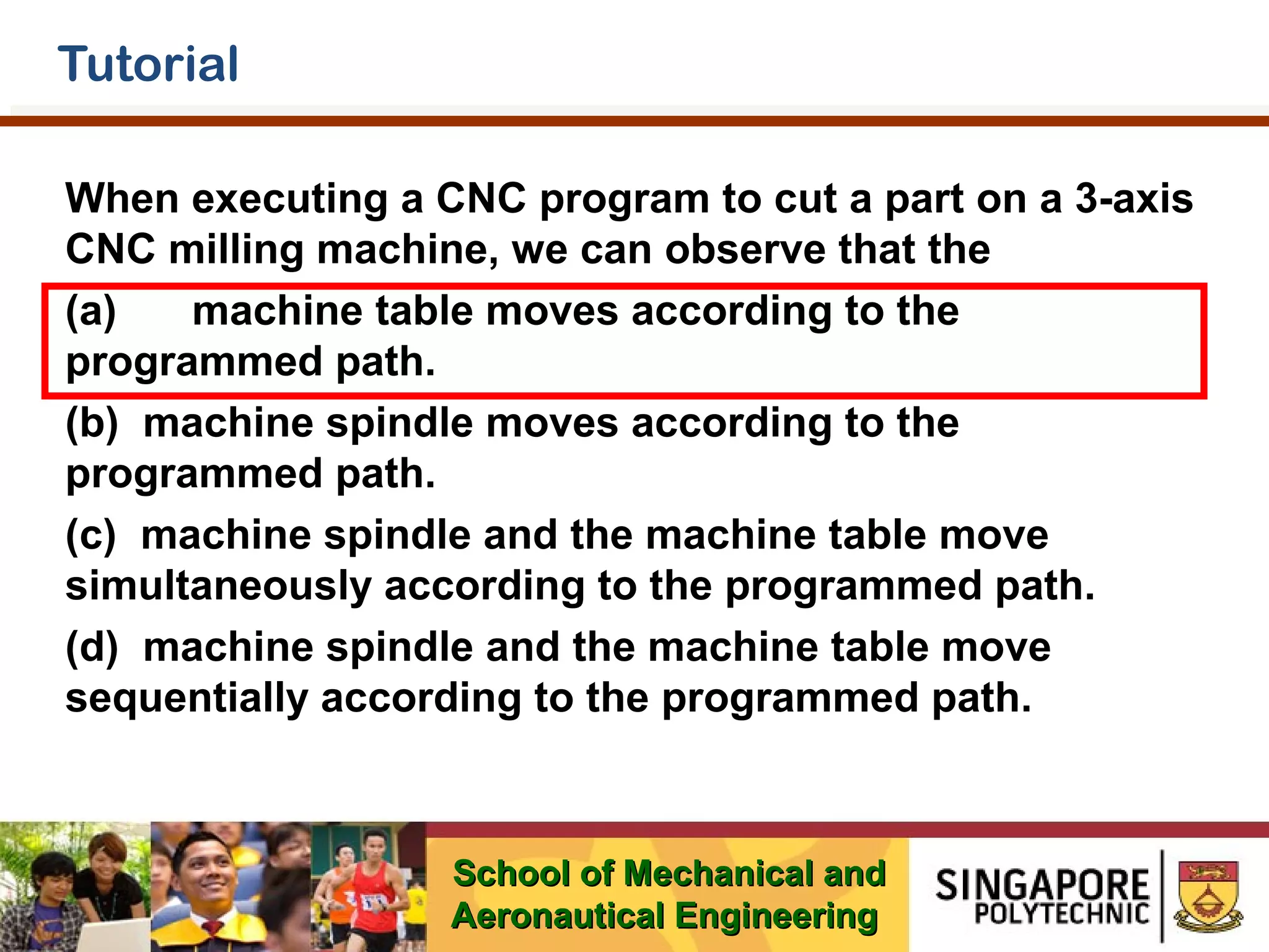Tutorial
When executing a CNC program to cut a part on a 3-axis
CNC milling machine, we can observe that the
(a)
machine table moves according to the
programmed path.
(b) machine spindle moves according to the
programmed path.
(c) machine spindle and the machine table move
simultaneously according to the programmed path.
(d) machine spindle and the machine table move
sequentially according to the programmed path.

School of Mechanical and
Aeronautical Engineering

 