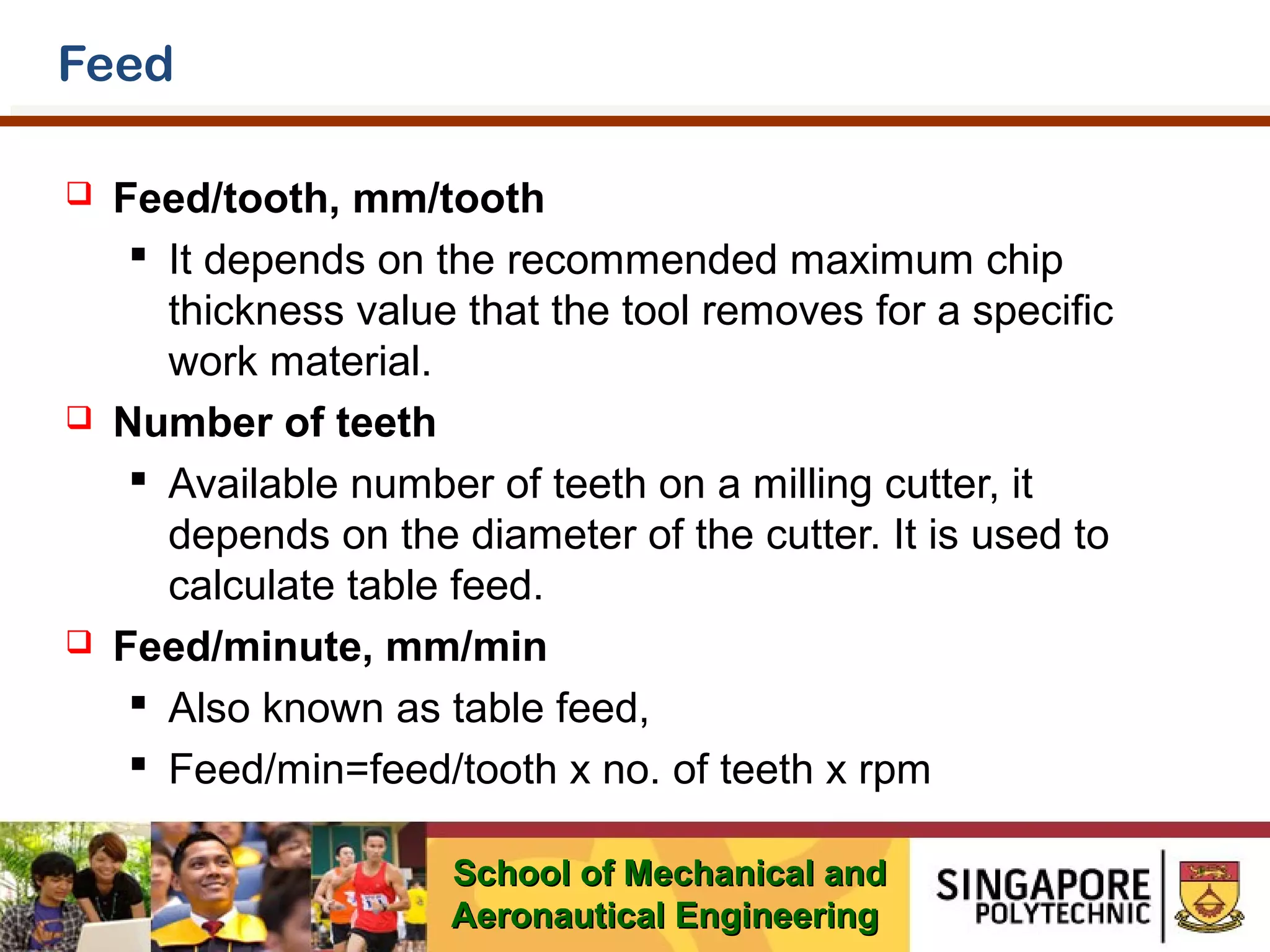 Feed






Feed/tooth, mm/tooth
 It depends on the recommended maximum chip
thickness value that the tool removes for a specific
work material.
Number of teeth
 Available number of teeth on a milling cutter, it
depends on the diameter of the cutter. It is used to
calculate table feed.
Feed/minute, mm/min
 Also known as table feed,
 Feed/min=feed/tooth x no. of teeth x rpm
School of Mechanical and
Aeronautical Engineering

 