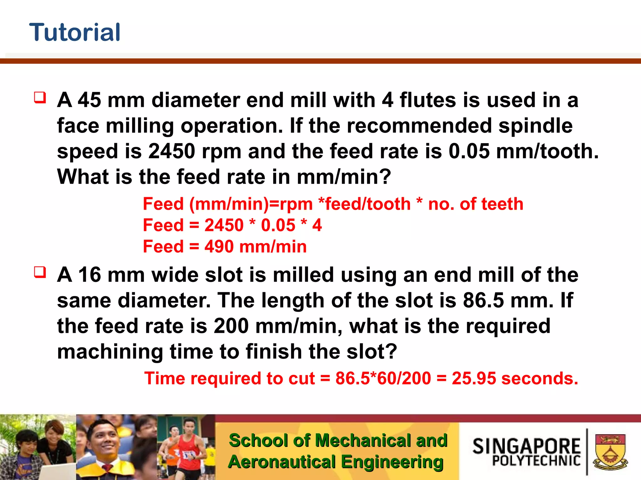 Tutorial


A 45 mm diameter end mill with 4 flutes is used in a
face milling operation. If the recommended spindle
speed is 2450 rpm and the feed rate is 0.05 mm/tooth.
What is the feed rate in mm/min?
Feed (mm/min)=rpm *feed/tooth * no. of teeth
Feed = 2450 * 0.05 * 4
Feed = 490 mm/min



A 16 mm wide slot is milled using an end mill of the
same diameter. The length of the slot is 86.5 mm. If
the feed rate is 200 mm/min, what is the required
machining time to finish the slot?
Time required to cut = 86.5*60/200 = 25.95 seconds.
School of Mechanical and
Aeronautical Engineering

 