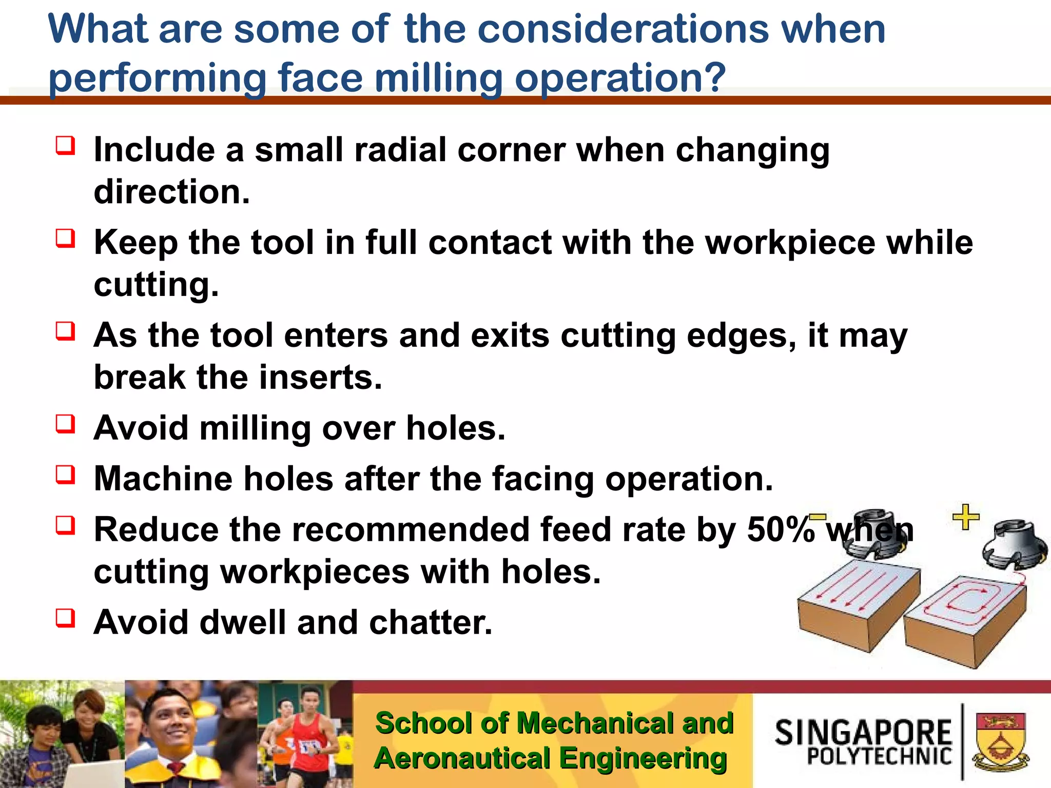 What are some of the considerations when
performing face milling operation?












Include a small radial corner when changing
direction.
Keep the tool in full contact with the workpiece while
cutting.
As the tool enters and exits cutting edges, it may
break the inserts.
Avoid milling over holes.
Machine holes after the facing operation.
Reduce the recommended feed rate by 50% when
cutting workpieces with holes.
Avoid dwell and chatter.
School of Mechanical and
Aeronautical Engineering

 