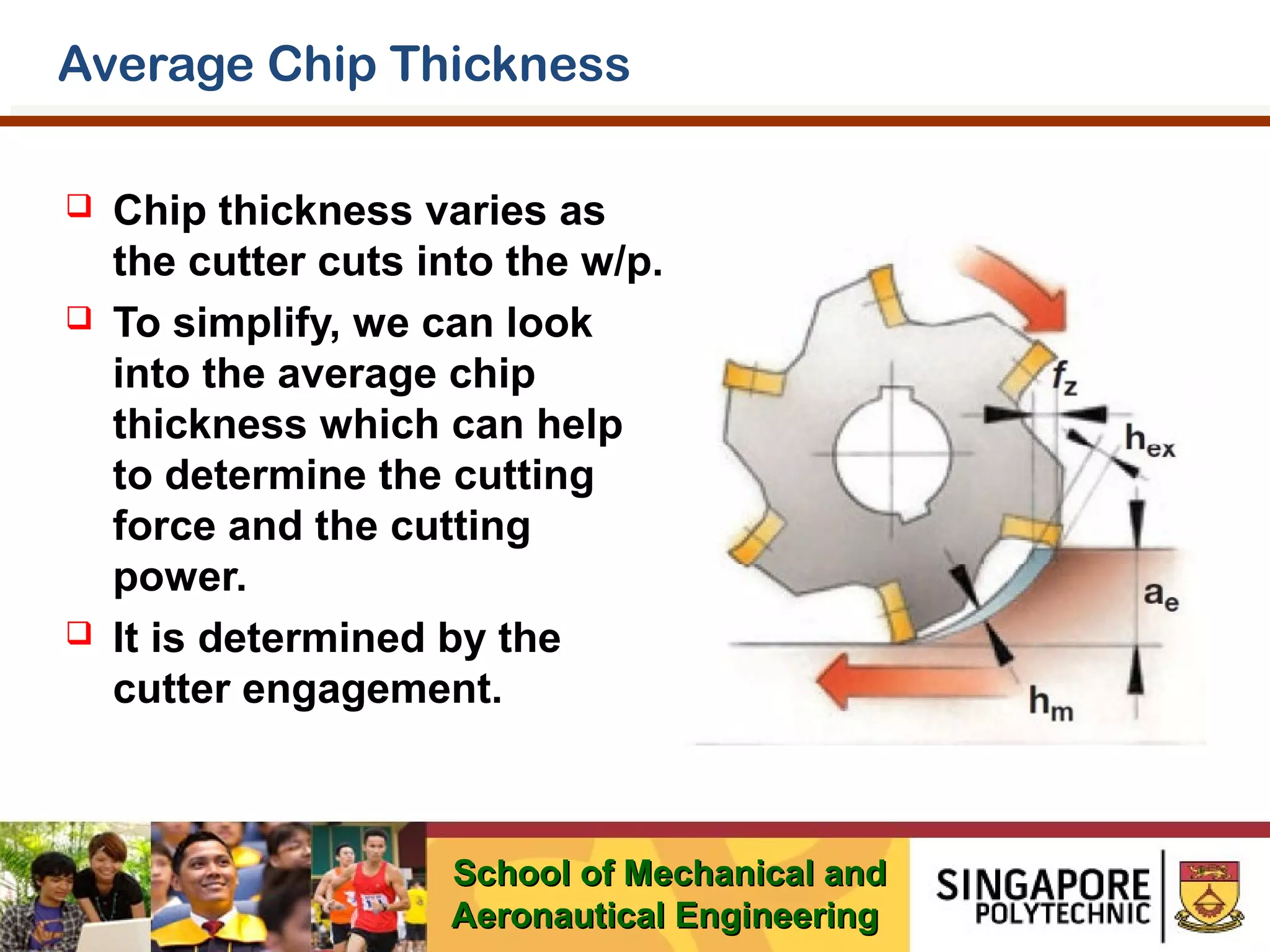 Average Chip Thickness






Chip thickness varies as
the cutter cuts into the w/p.
To simplify, we can look
into the average chip
thickness which can help
to determine the cutting
force and the cutting
power.
It is determined by the
cutter engagement.

School of Mechanical and
Aeronautical Engineering

 