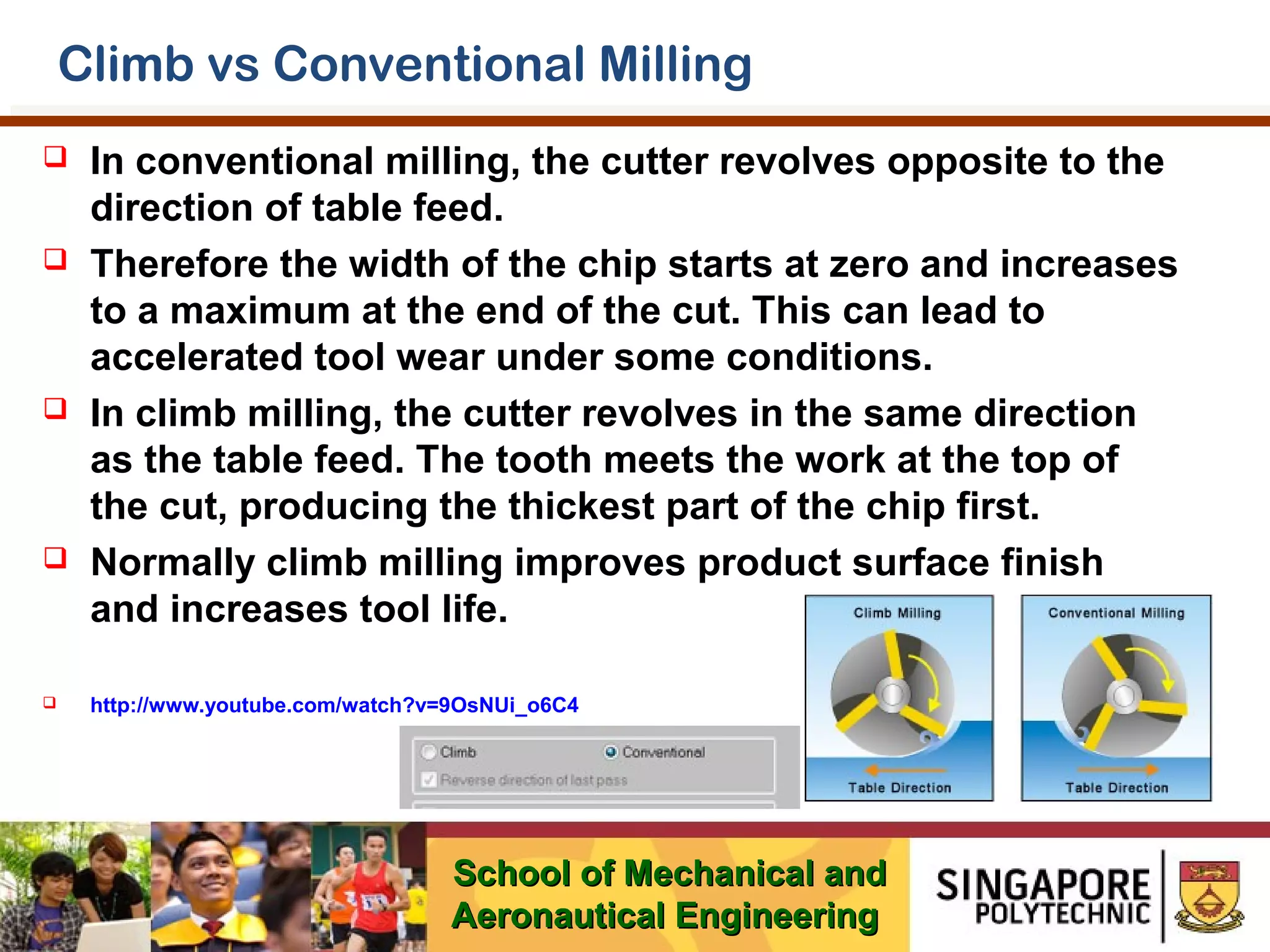Climb vs Conventional Milling










In conventional milling, the cutter revolves opposite to the
direction of table feed.
Therefore the width of the chip starts at zero and increases
to a maximum at the end of the cut. This can lead to
accelerated tool wear under some conditions.
In climb milling, the cutter revolves in the same direction
as the table feed. The tooth meets the work at the top of
the cut, producing the thickest part of the chip first.
Normally climb milling improves product surface finish
and increases tool life.
http://www.youtube.com/watch?v=9OsNUi_o6C4

School of Mechanical and
Aeronautical Engineering

 