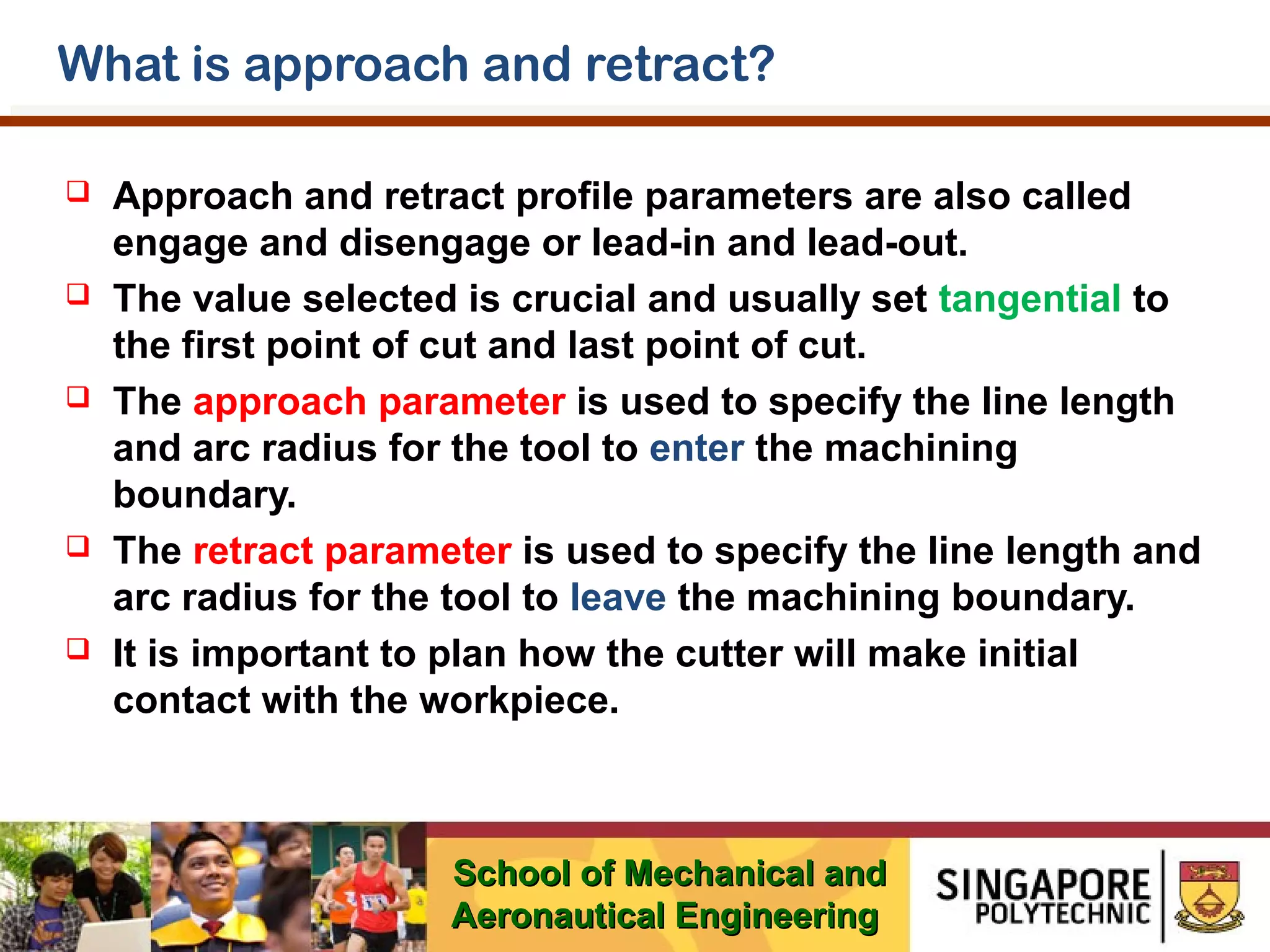 What is approach and retract?










Approach and retract profile parameters are also called
engage and disengage or lead-in and lead-out.
The value selected is crucial and usually set tangential to
the first point of cut and last point of cut.
The approach parameter is used to specify the line length
and arc radius for the tool to enter the machining
boundary.
The retract parameter is used to specify the line length and
arc radius for the tool to leave the machining boundary.
It is important to plan how the cutter will make initial
contact with the workpiece.

School of Mechanical and
Aeronautical Engineering

 