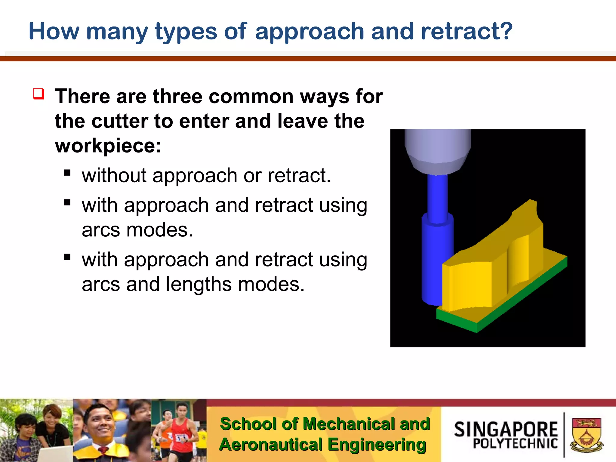 How many types of approach and retract?


There are three common ways for
the cutter to enter and leave the
workpiece:
 without approach or retract.
 with approach and retract using
arcs modes.
 with approach and retract using
arcs and lengths modes.

School of Mechanical and
Aeronautical Engineering

 