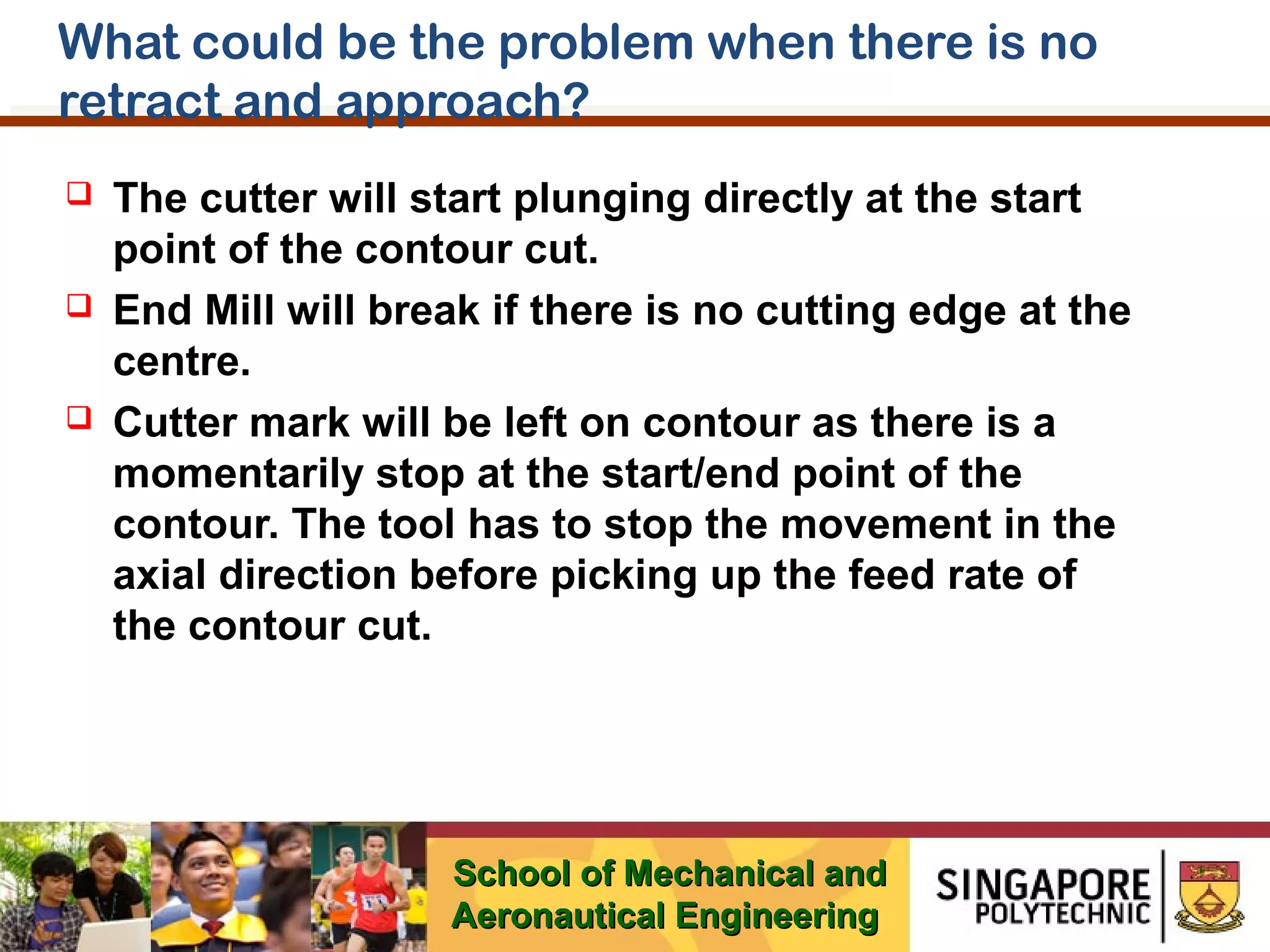 What could be the problem when there is no
retract and approach?






The cutter will start plunging directly at the start
point of the contour cut.
End Mill will break if there is no cutting edge at the
centre.
Cutter mark will be left on contour as there is a
momentarily stop at the start/end point of the
contour. The tool has to stop the movement in the
axial direction before picking up the feed rate of
the contour cut.

School of Mechanical and
Aeronautical Engineering

 