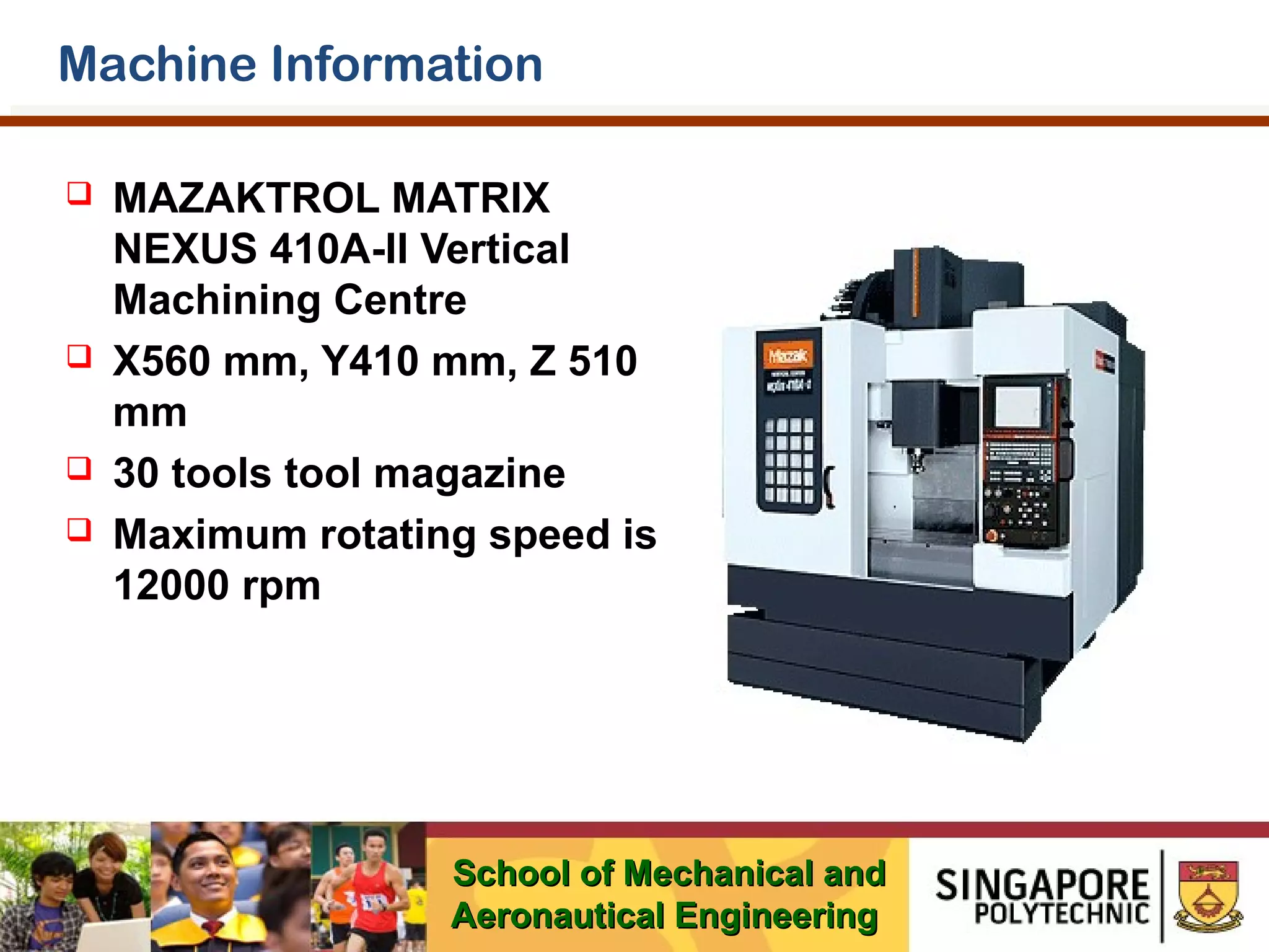 Machine Information







MAZAKTROL MATRIX
NEXUS 410A-II Vertical
Machining Centre
X560 mm, Y410 mm, Z 510
mm
30 tools tool magazine
Maximum rotating speed is
12000 rpm

School of Mechanical and
Aeronautical Engineering

 