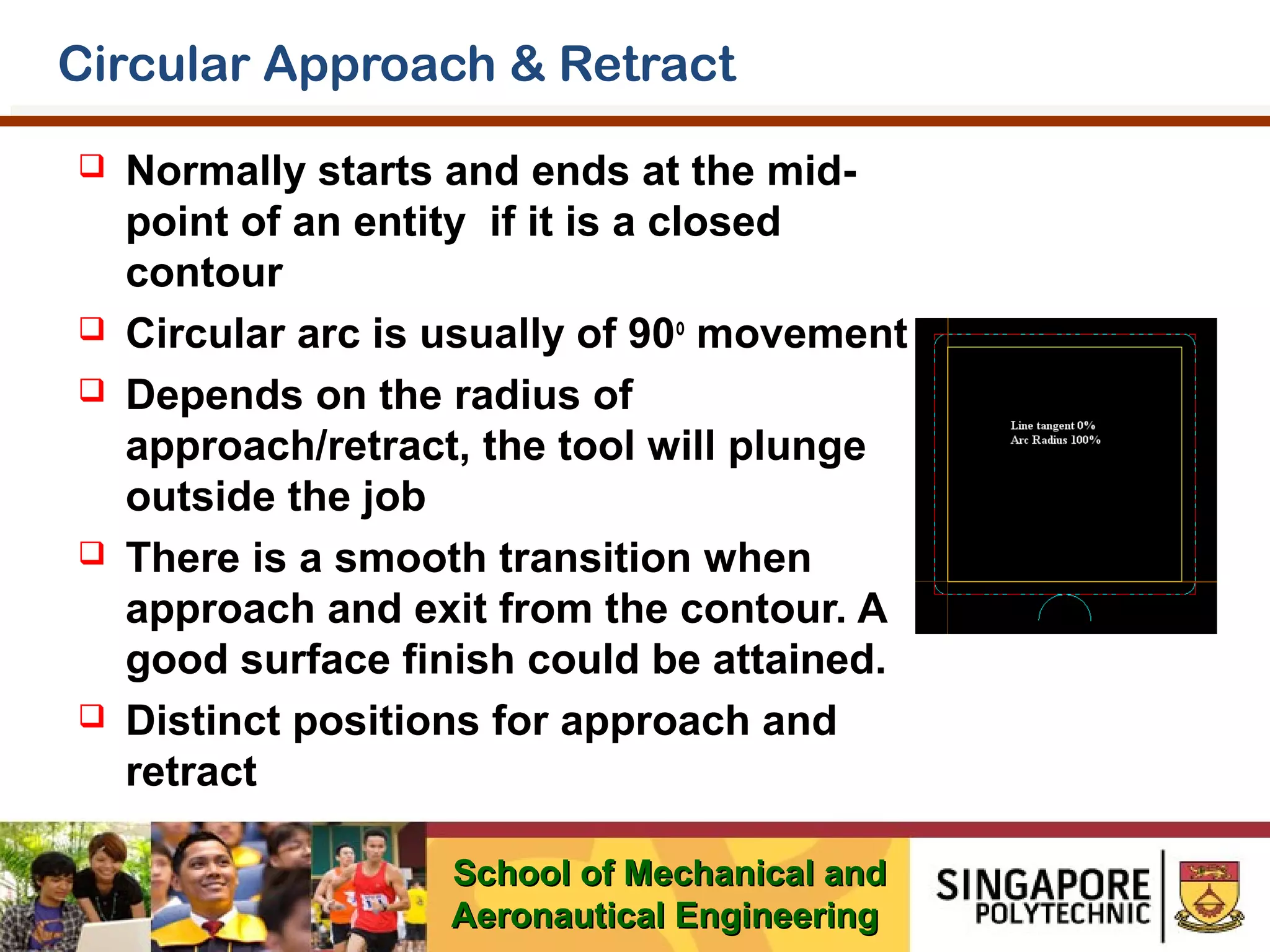 Circular Approach & Retract









Normally starts and ends at the midpoint of an entity if it is a closed
contour
Circular arc is usually of 90o movement
Depends on the radius of
approach/retract, the tool will plunge
outside the job
There is a smooth transition when
approach and exit from the contour. A
good surface finish could be attained.
Distinct positions for approach and
retract
School of Mechanical and
Aeronautical Engineering

 