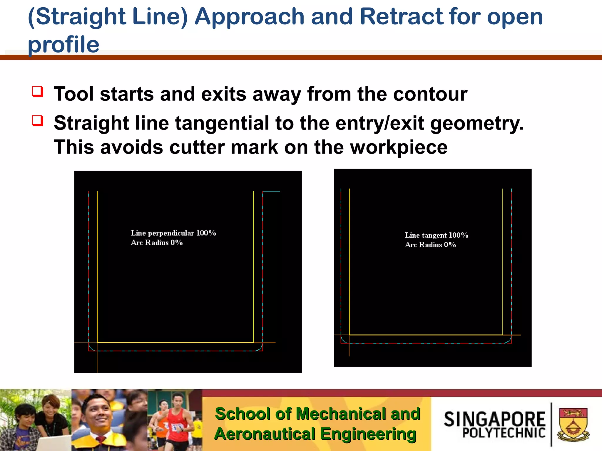 (Straight Line) Approach and Retract for open
profile



Tool starts and exits away from the contour
Straight line tangential to the entry/exit geometry.
This avoids cutter mark on the workpiece

School of Mechanical and
Aeronautical Engineering

 