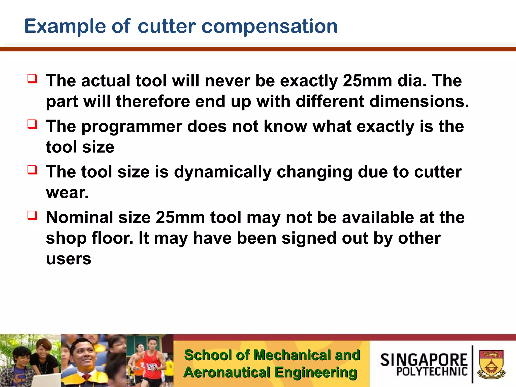 Example of cutter compensation








The actual tool will never be exactly 25mm dia. The
part will therefore end up with different dimensions.
The programmer does not know what exactly is the
tool size
The tool size is dynamically changing due to cutter
wear.
Nominal size 25mm tool may not be available at the
shop floor. It may have been signed out by other
users

School of Mechanical and
Aeronautical Engineering

 
