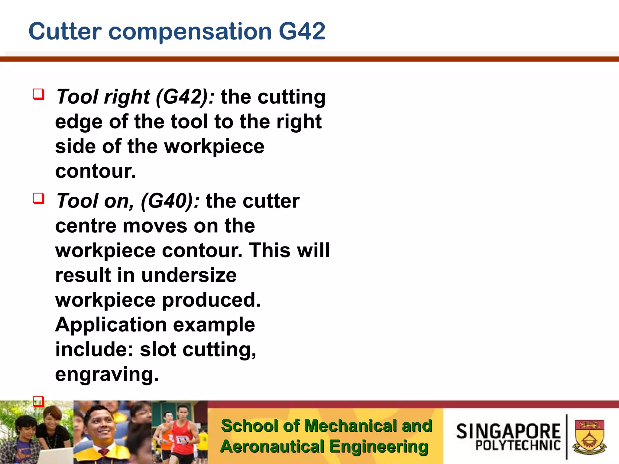 Cutter compensation G42




Tool right (G42): the cutting
edge of the tool to the right
side of the workpiece
contour.
Tool on, (G40): the cutter
centre moves on the
workpiece contour. This will
result in undersize
workpiece produced.
Application example
include: slot cutting,
engraving.



School of Mechanical and
Aeronautical Engineering

 