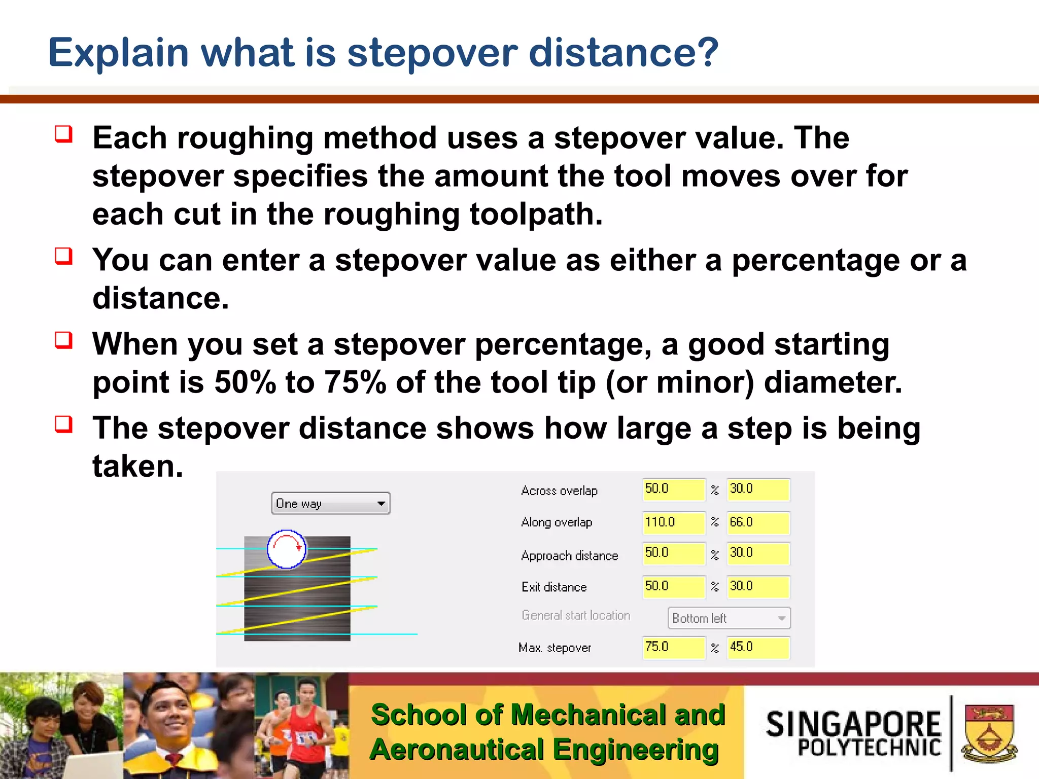 Explain what is stepover distance?








Each roughing method uses a stepover value. The
stepover specifies the amount the tool moves over for
each cut in the roughing toolpath.
You can enter a stepover value as either a percentage or a
distance.
When you set a stepover percentage, a good starting
point is 50% to 75% of the tool tip (or minor) diameter.
The stepover distance shows how large a step is being
taken.

School of Mechanical and
Aeronautical Engineering

 
