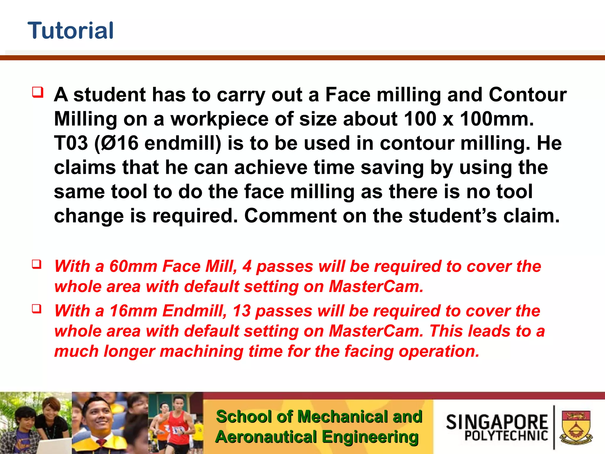 Tutorial


A student has to carry out a Face milling and Contour
Milling on a workpiece of size about 100 x 100mm.
T03 (Ø16 endmill) is to be used in contour milling. He
claims that he can achieve time saving by using the
same tool to do the face milling as there is no tool
change is required. Comment on the student’s claim.



With a 60mm Face Mill, 4 passes will be required to cover the
whole area with default setting on MasterCam.
With a 16mm Endmill, 13 passes will be required to cover the
whole area with default setting on MasterCam. This leads to a
much longer machining time for the facing operation.



School of Mechanical and
Aeronautical Engineering

 