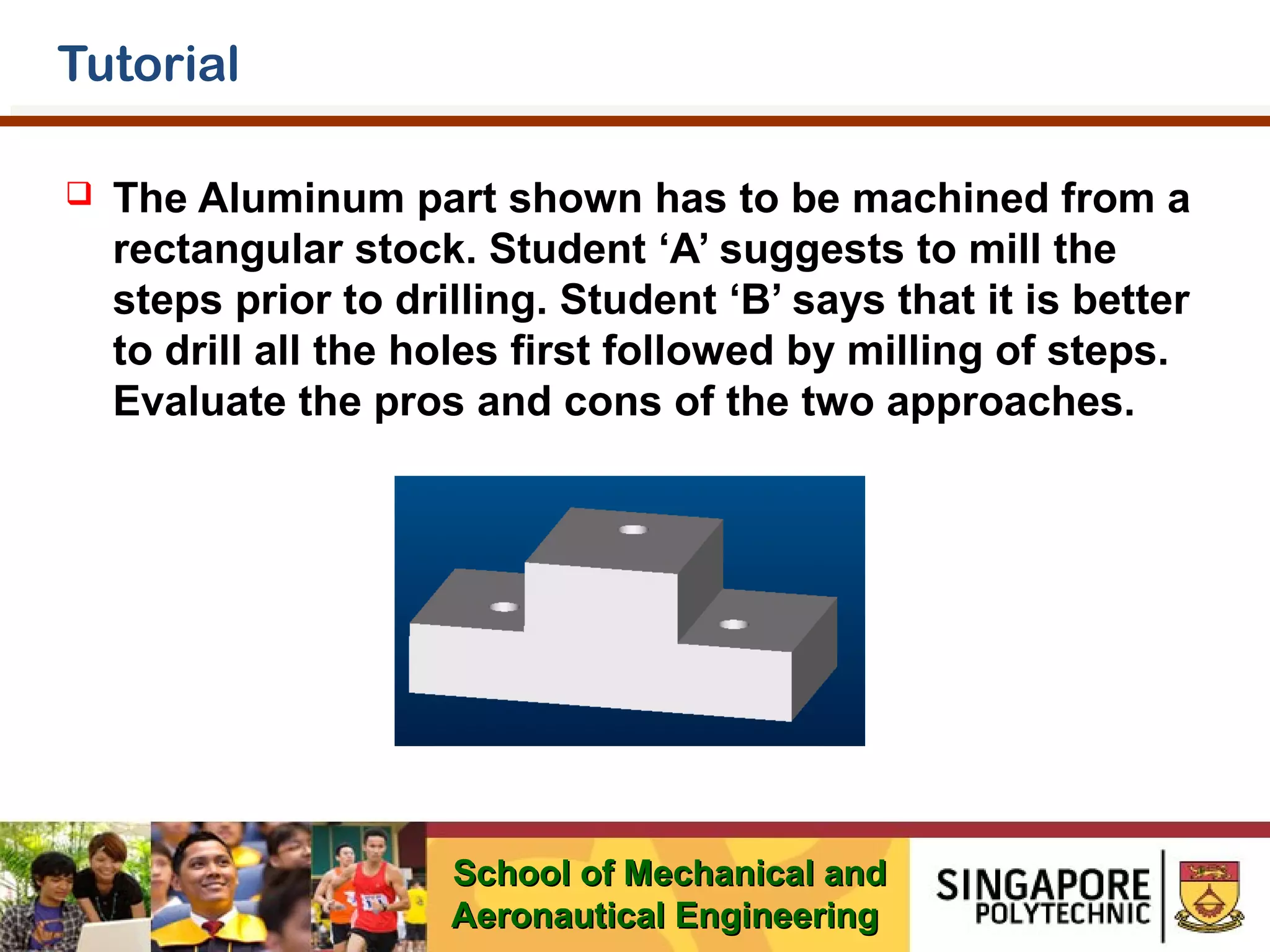 Tutorial


The Aluminum part shown has to be machined from a
rectangular stock. Student ‘A’ suggests to mill the
steps prior to drilling. Student ‘B’ says that it is better
to drill all the holes first followed by milling of steps.
Evaluate the pros and cons of the two approaches.

School of Mechanical and
Aeronautical Engineering

 