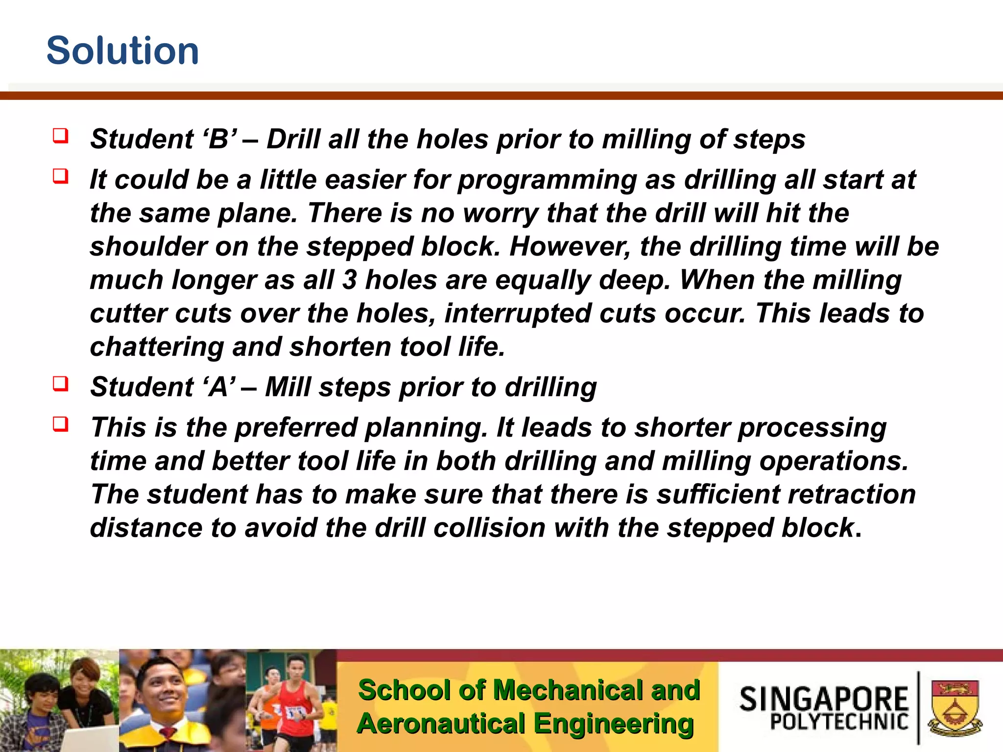 Solution






Student ‘B’ – Drill all the holes prior to milling of steps
It could be a little easier for programming as drilling all start at
the same plane. There is no worry that the drill will hit the
shoulder on the stepped block. However, the drilling time will be
much longer as all 3 holes are equally deep. When the milling
cutter cuts over the holes, interrupted cuts occur. This leads to
chattering and shorten tool life.
Student ‘A’ – Mill steps prior to drilling
This is the preferred planning. It leads to shorter processing
time and better tool life in both drilling and milling operations.
The student has to make sure that there is sufficient retraction
distance to avoid the drill collision with the stepped block.

School of Mechanical and
Aeronautical Engineering

 