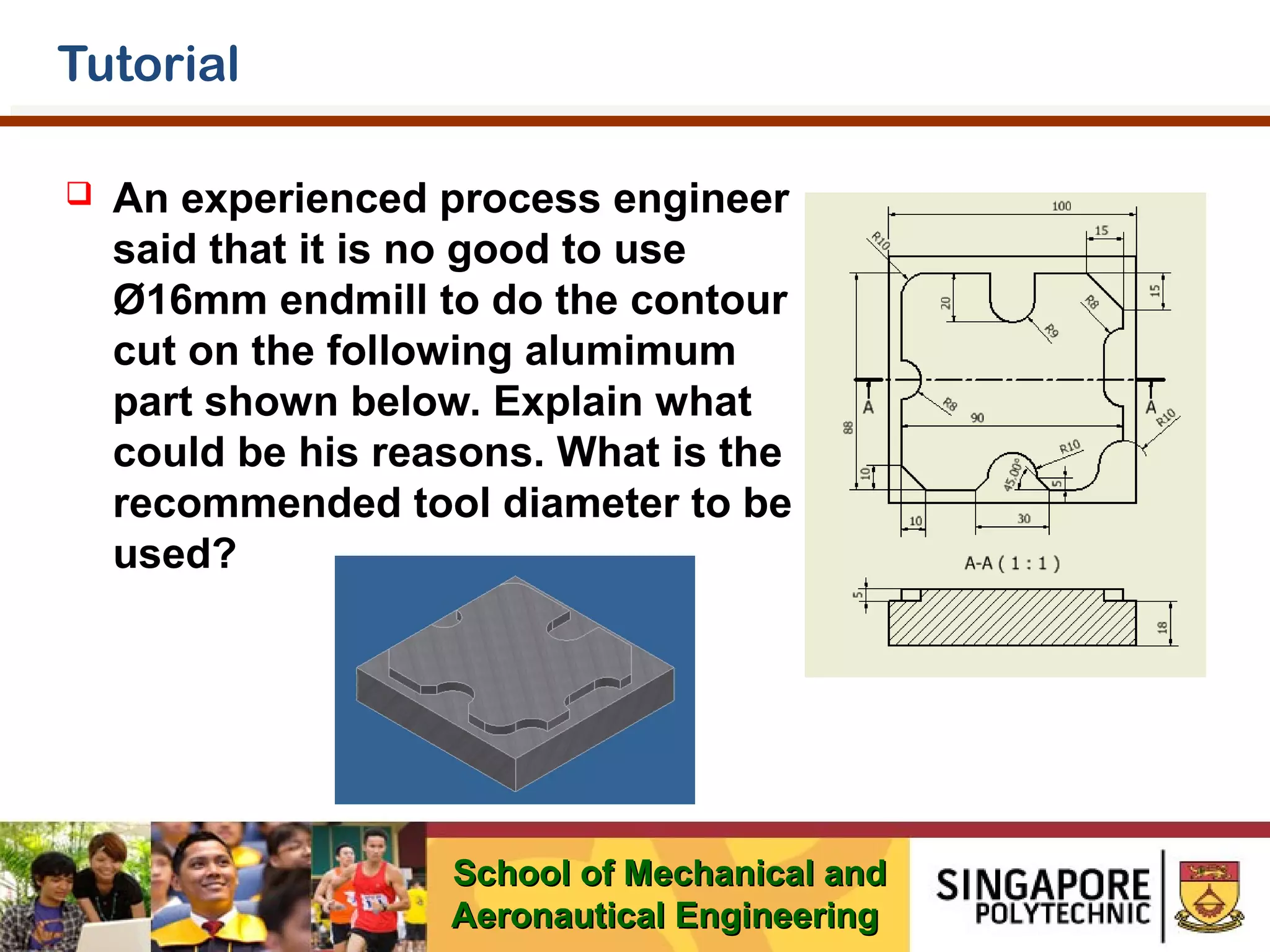 Tutorial


An experienced process engineer
said that it is no good to use
Ø16mm endmill to do the contour
cut on the following alumimum
part shown below. Explain what
could be his reasons. What is the
recommended tool diameter to be
used?

School of Mechanical and
Aeronautical Engineering

 