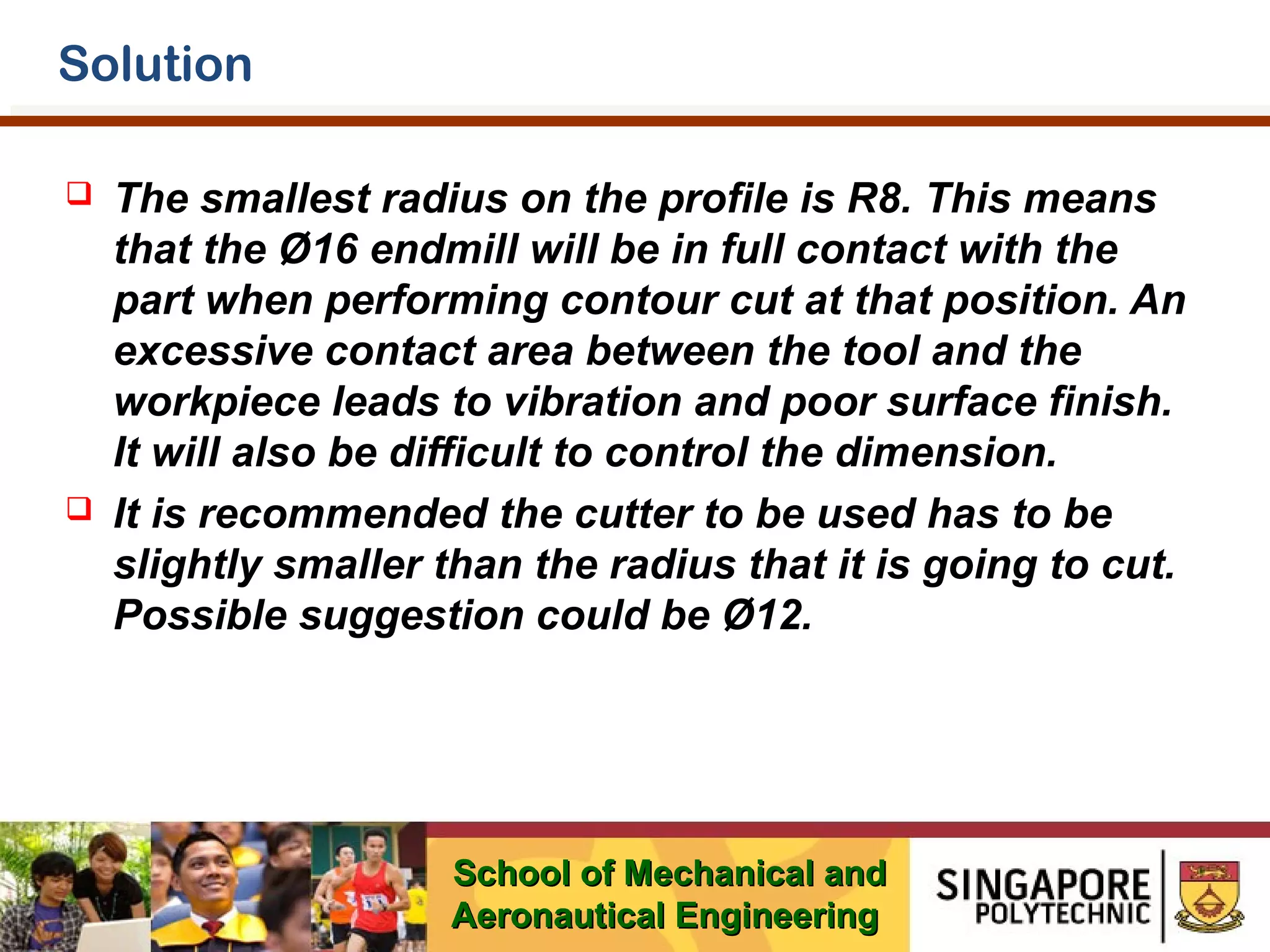 Solution




The smallest radius on the profile is R8. This means
that the Ø16 endmill will be in full contact with the
part when performing contour cut at that position. An
excessive contact area between the tool and the
workpiece leads to vibration and poor surface finish.
It will also be difficult to control the dimension.
It is recommended the cutter to be used has to be
slightly smaller than the radius that it is going to cut.
Possible suggestion could be Ø12.

School of Mechanical and
Aeronautical Engineering

 