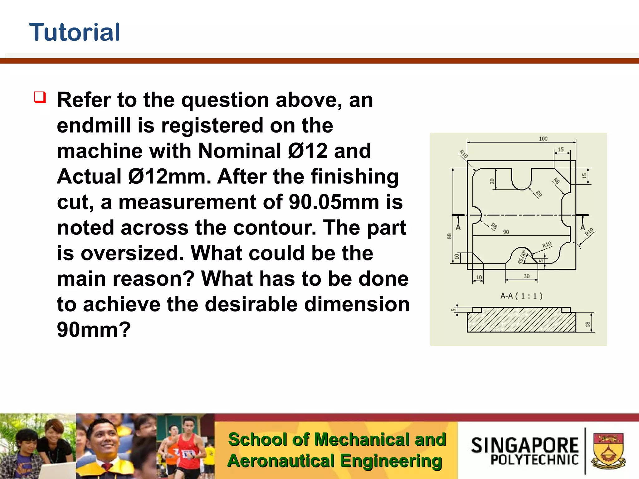 Tutorial


Refer to the question above, an
endmill is registered on the
machine with Nominal Ø12 and
Actual Ø12mm. After the finishing
cut, a measurement of 90.05mm is
noted across the contour. The part
is oversized. What could be the
main reason? What has to be done
to achieve the desirable dimension
90mm?

School of Mechanical and
Aeronautical Engineering

 