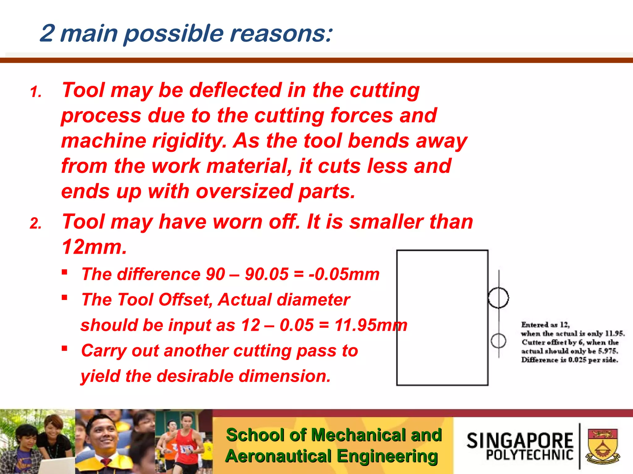 2 main possible reasons:
1.

2.

Tool may be deflected in the cutting
process due to the cutting forces and
machine rigidity. As the tool bends away
from the work material, it cuts less and
ends up with oversized parts.
Tool may have worn off. It is smaller than
12mm.
 The difference 90 – 90.05 = -0.05mm
 The Tool Offset, Actual diameter
should be input as 12 – 0.05 = 11.95mm
 Carry out another cutting pass to
yield the desirable dimension.
School of Mechanical and
Aeronautical Engineering

 