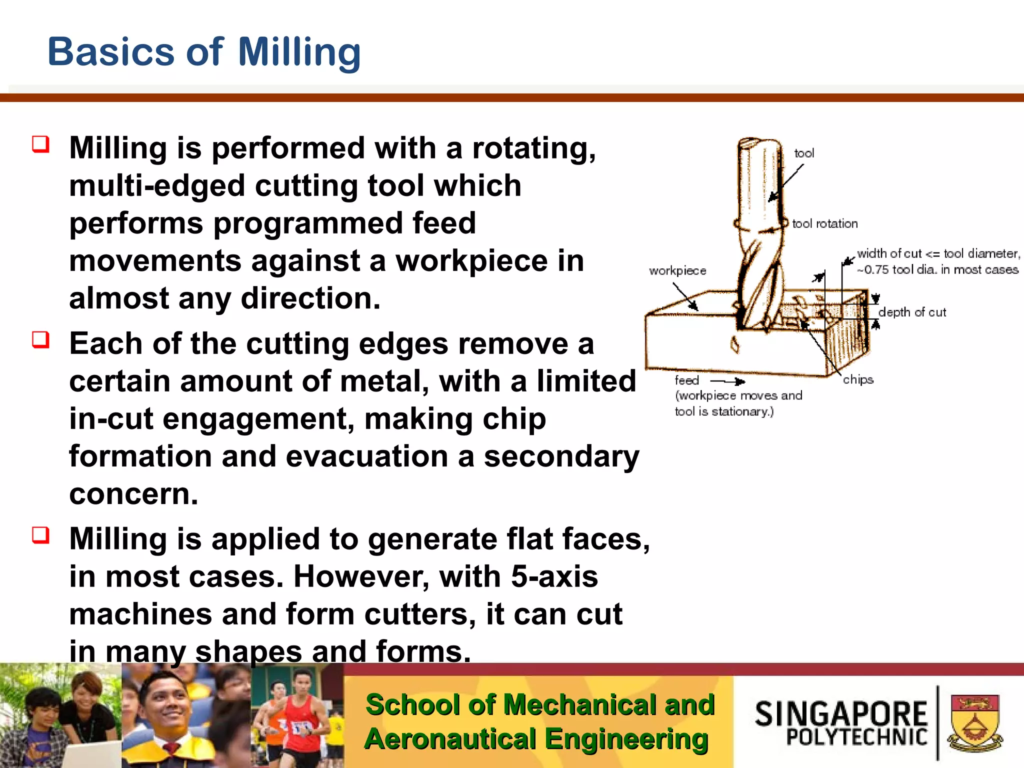Basics of Milling






Milling is performed with a rotating,
multi-edged cutting tool which
performs programmed feed
movements against a workpiece in
almost any direction.
Each of the cutting edges remove a
certain amount of metal, with a limited
in-cut engagement, making chip
formation and evacuation a secondary
concern.
Milling is applied to generate flat faces,
in most cases. However, with 5-axis
machines and form cutters, it can cut
in many shapes and forms.
School of Mechanical and
Aeronautical Engineering

 