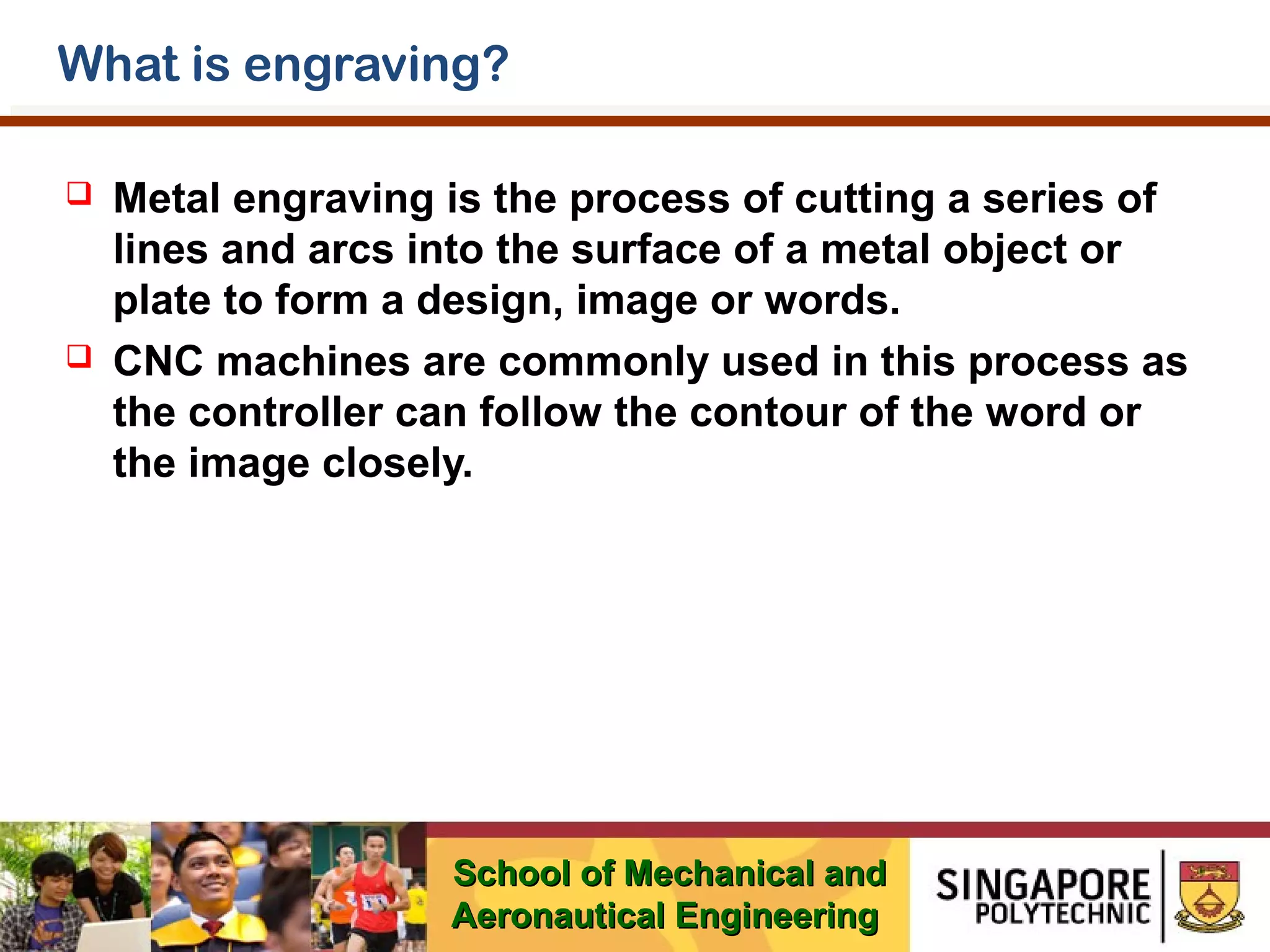 What is engraving?




Metal engraving is the process of cutting a series of
lines and arcs into the surface of a metal object or
plate to form a design, image or words.
CNC machines are commonly used in this process as
the controller can follow the contour of the word or
the image closely.

School of Mechanical and
Aeronautical Engineering

 