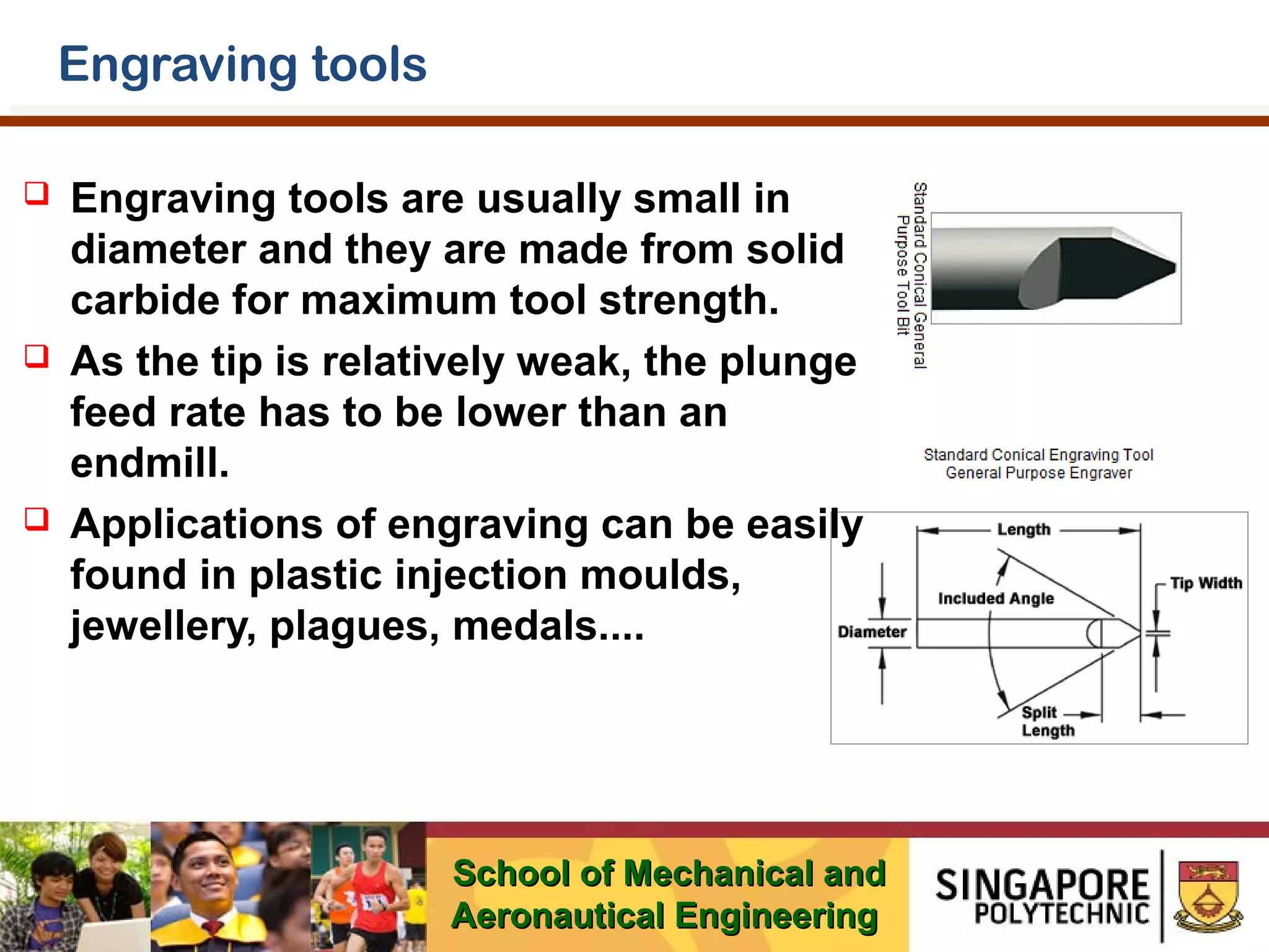 Engraving tools






Engraving tools are usually small in
diameter and they are made from solid
carbide for maximum tool strength.
As the tip is relatively weak, the plunge
feed rate has to be lower than an
endmill.
Applications of engraving can be easily
found in plastic injection moulds,
jewellery, plagues, medals....

School of Mechanical and
Aeronautical Engineering

 