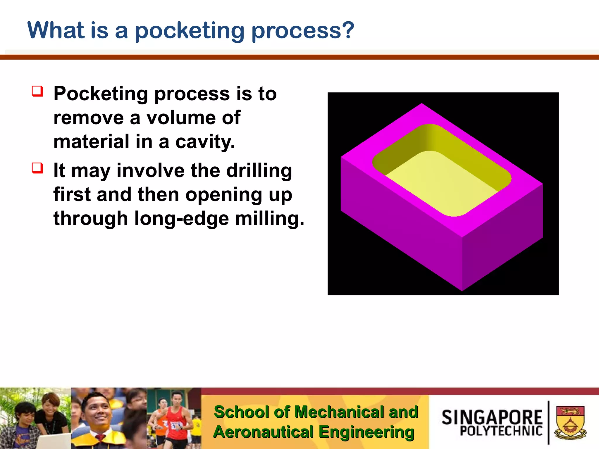 What is a pocketing process?




Pocketing process is to
remove a volume of
material in a cavity.
It may involve the drilling
first and then opening up
through long-edge milling.

School of Mechanical and
Aeronautical Engineering

 