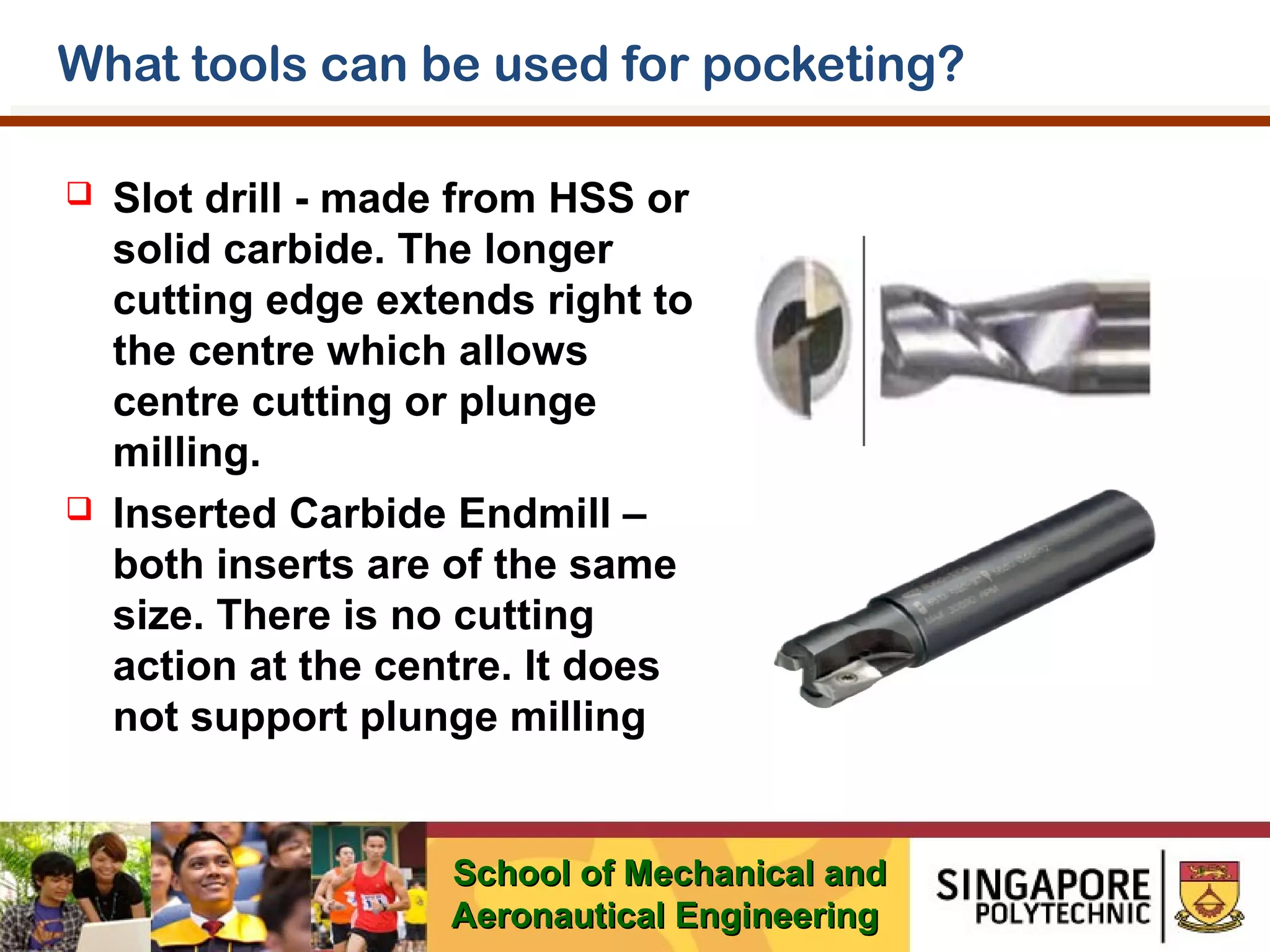 What tools can be used for pocketing?




Slot drill - made from HSS or
solid carbide. The longer
cutting edge extends right to
the centre which allows
centre cutting or plunge
milling.
Inserted Carbide Endmill –
both inserts are of the same
size. There is no cutting
action at the centre. It does
not support plunge milling

School of Mechanical and
Aeronautical Engineering

 