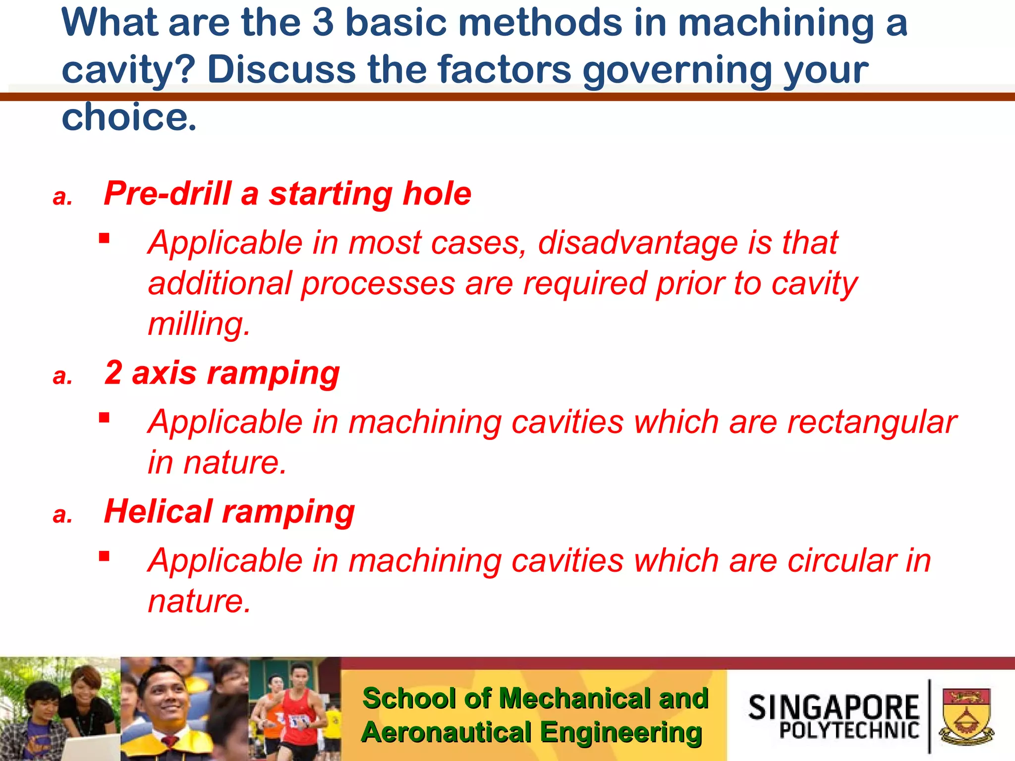 What are the 3 basic methods in machining a
cavity? Discuss the factors governing your
choice.
a.

a.

a.

Pre-drill a starting hole
 Applicable in most cases, disadvantage is that
additional processes are required prior to cavity
milling.
2 axis ramping
 Applicable in machining cavities which are rectangular
in nature.
Helical ramping
 Applicable in machining cavities which are circular in
nature.
School of Mechanical and
Aeronautical Engineering

 