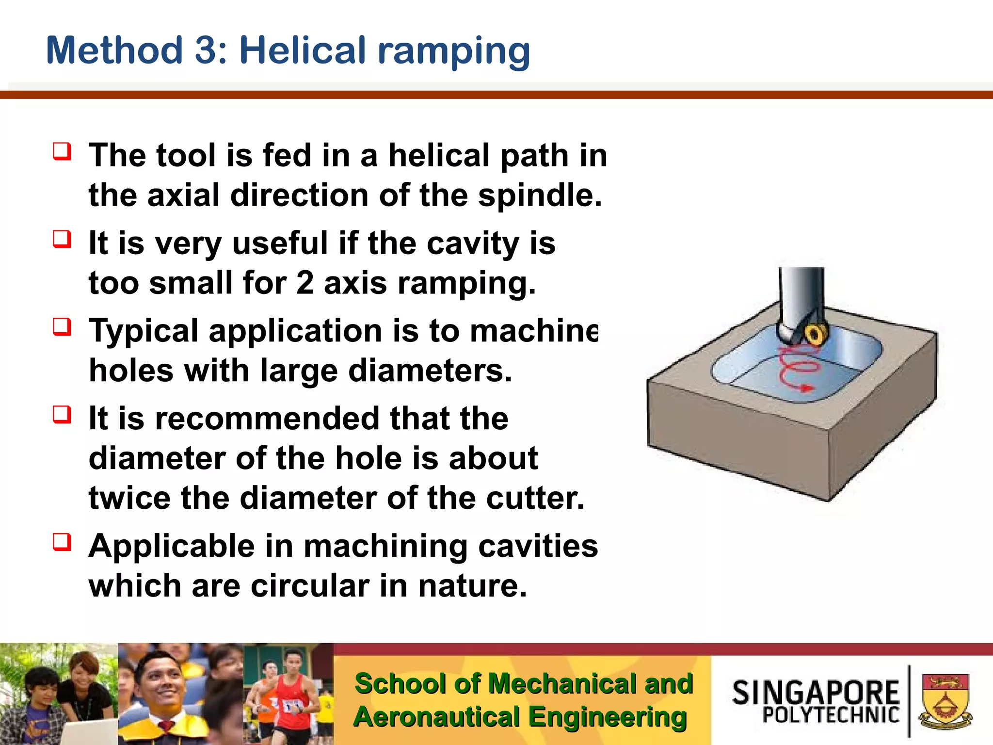 Method 3: Helical ramping










The tool is fed in a helical path in
the axial direction of the spindle.
It is very useful if the cavity is
too small for 2 axis ramping.
Typical application is to machine
holes with large diameters.
It is recommended that the
diameter of the hole is about
twice the diameter of the cutter.
Applicable in machining cavities
which are circular in nature.
School of Mechanical and
Aeronautical Engineering

 