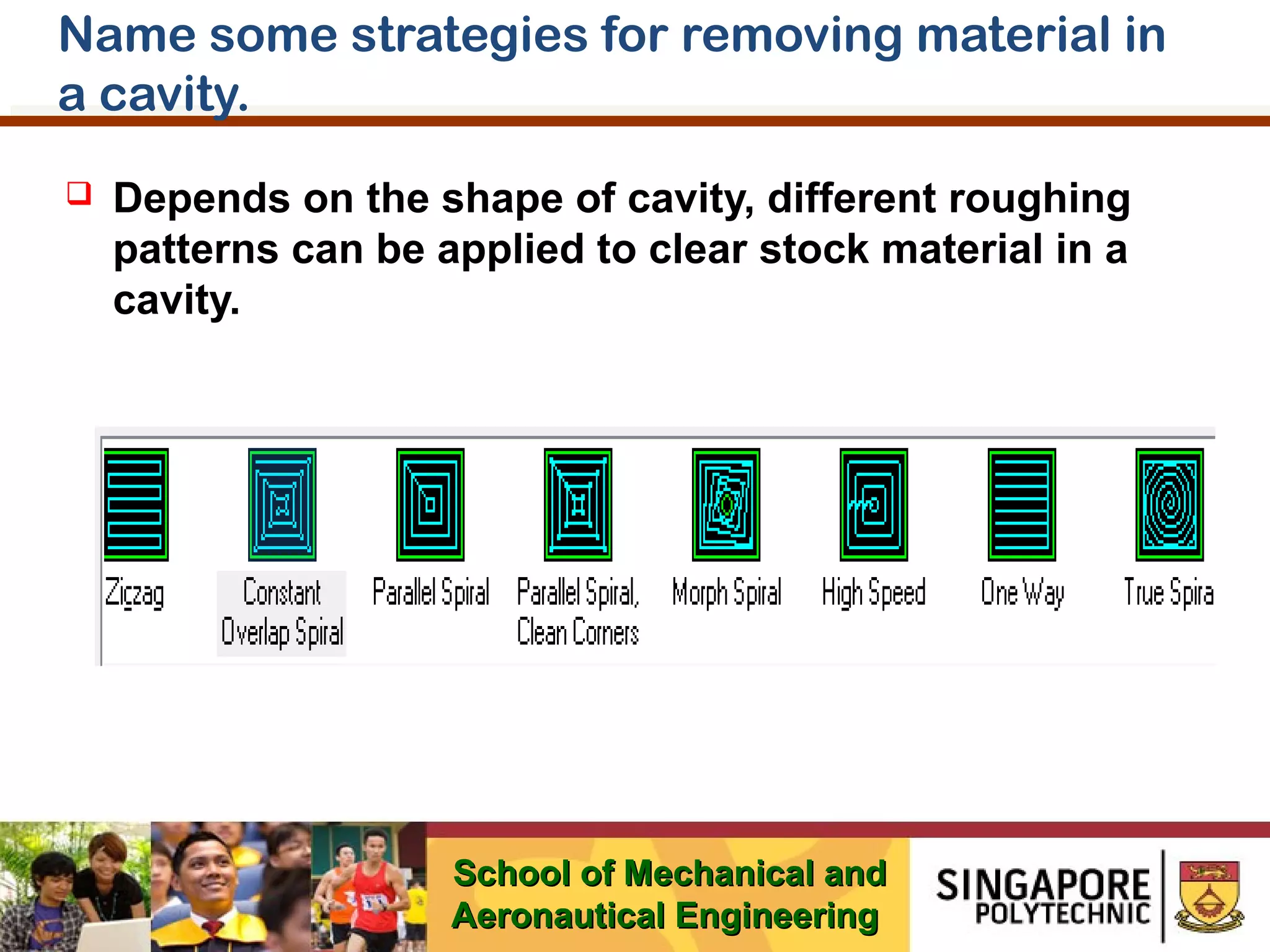 Name some strategies for removing material in
a cavity.


Depends on the shape of cavity, different roughing
patterns can be applied to clear stock material in a
cavity.

School of Mechanical and
Aeronautical Engineering

 