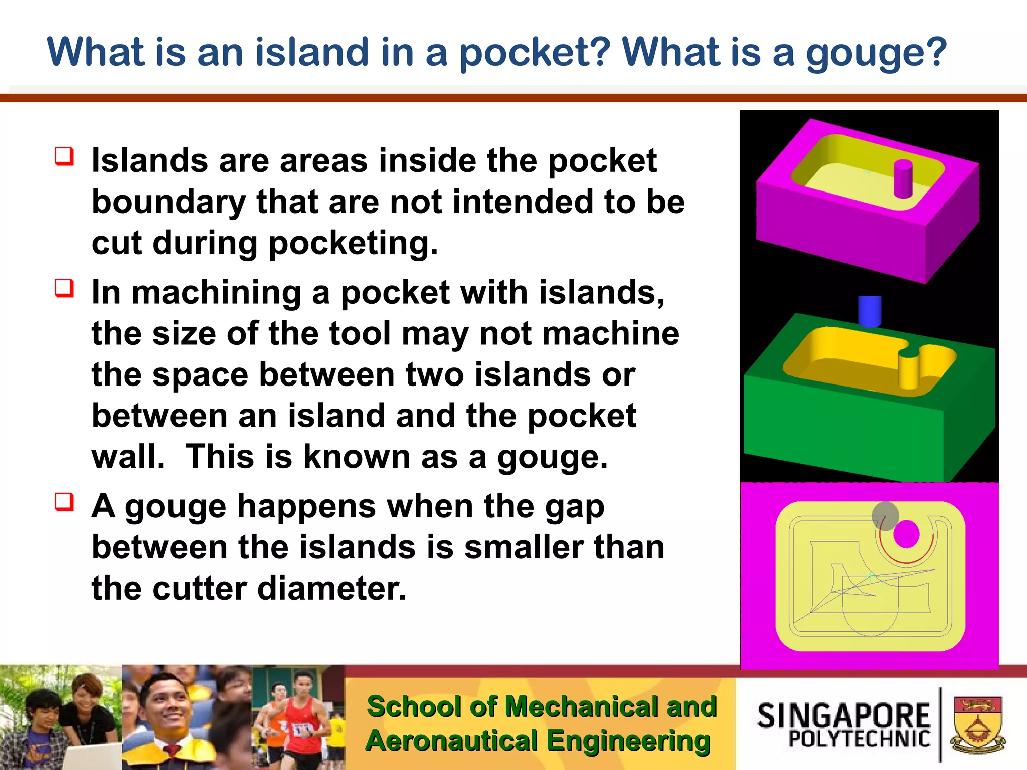 What is an island in a pocket? What is a gouge?






Islands are areas inside the pocket
boundary that are not intended to be
cut during pocketing.
In machining a pocket with islands,
the size of the tool may not machine
the space between two islands or
between an island and the pocket
wall. This is known as a gouge.
A gouge happens when the gap
between the islands is smaller than
the cutter diameter.
School of Mechanical and
Aeronautical Engineering

 