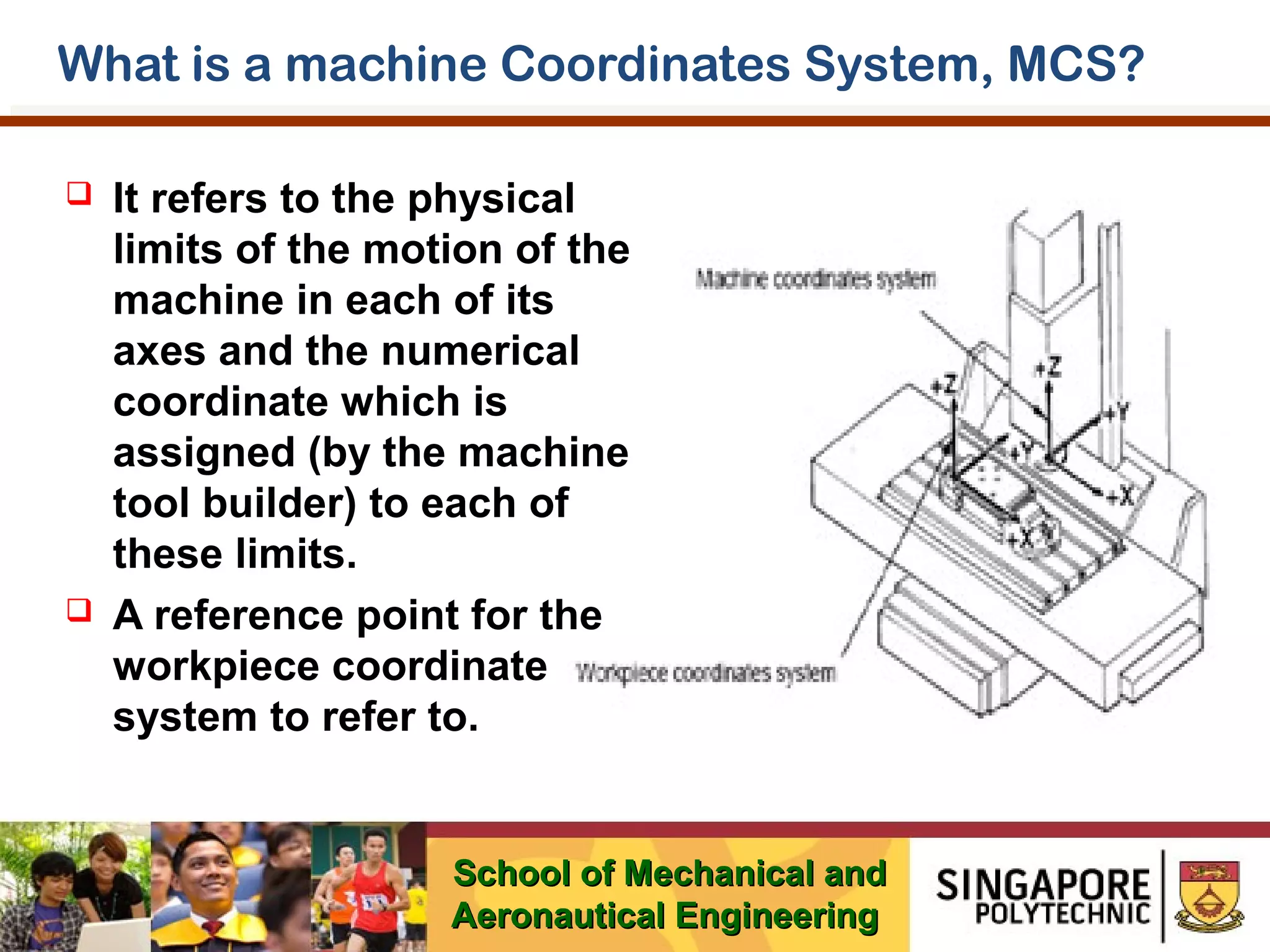 What is a machine Coordinates System, MCS?




It refers to the physical
limits of the motion of the
machine in each of its
axes and the numerical
coordinate which is
assigned (by the machine
tool builder) to each of
these limits.
A reference point for the
workpiece coordinate
system to refer to.

School of Mechanical and
Aeronautical Engineering

 