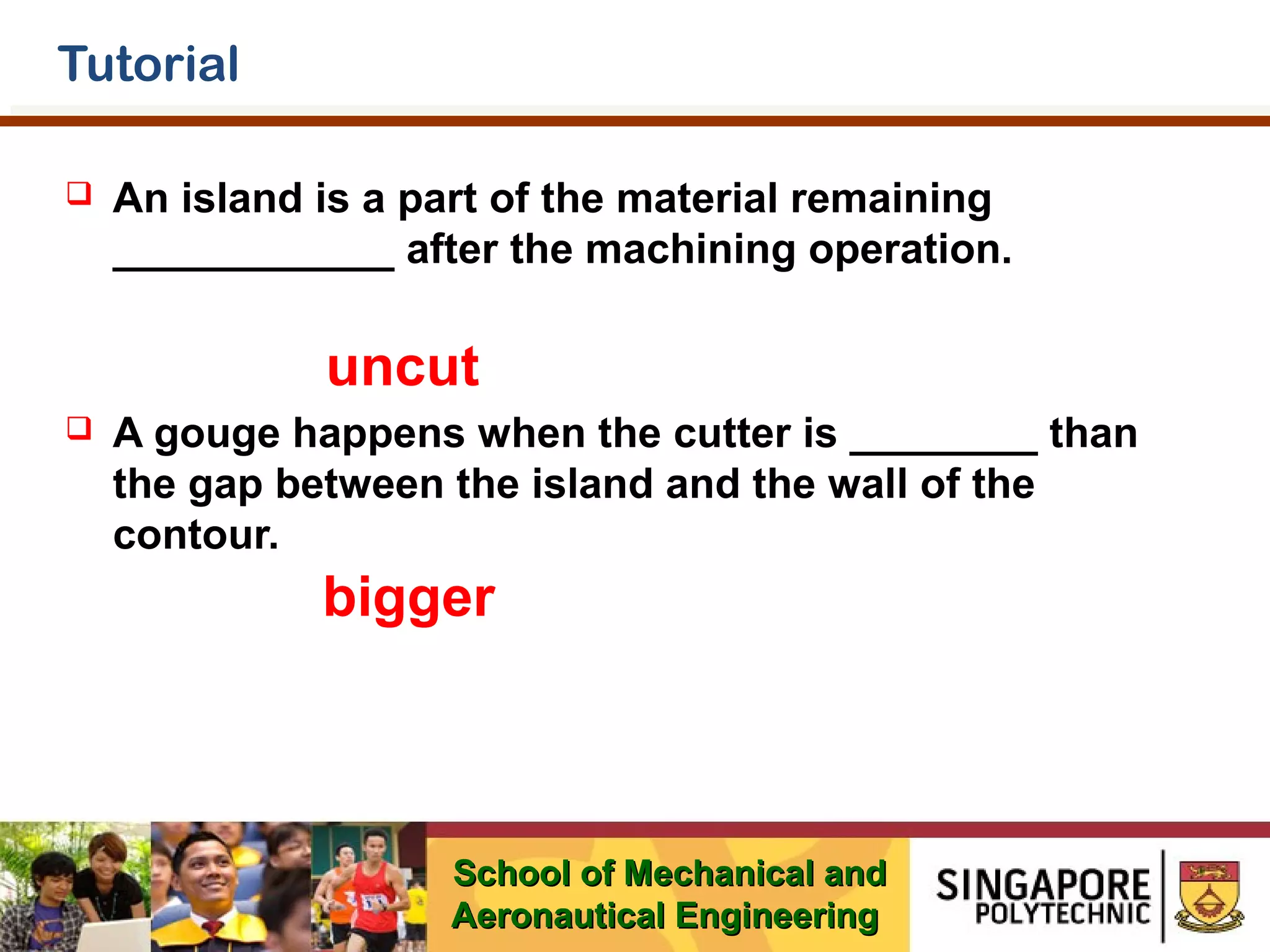 Tutorial


An island is a part of the material remaining
____________ after the machining operation.

uncut


A gouge happens when the cutter is ________ than
the gap between the island and the wall of the
contour.

bigger

School of Mechanical and
Aeronautical Engineering

 
