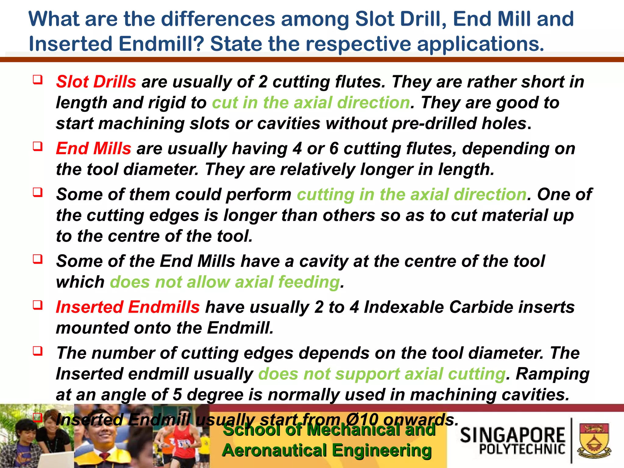 What are the differences among Slot Drill, End Mill and
Inserted Endmill? State the respective applications.














Slot Drills are usually of 2 cutting flutes. They are rather short in
length and rigid to cut in the axial direction. They are good to
start machining slots or cavities without pre-drilled holes.
End Mills are usually having 4 or 6 cutting flutes, depending on
the tool diameter. They are relatively longer in length.
Some of them could perform cutting in the axial direction. One of
the cutting edges is longer than others so as to cut material up
to the centre of the tool.
Some of the End Mills have a cavity at the centre of the tool
which does not allow axial feeding.
Inserted Endmills have usually 2 to 4 Indexable Carbide inserts
mounted onto the Endmill.
The number of cutting edges depends on the tool diameter. The
Inserted endmill usually does not support axial cutting. Ramping
at an angle of 5 degree is normally used in machining cavities.
Inserted Endmill usually start from Ø10 onwards.
School of Mechanical and
Aeronautical Engineering

 