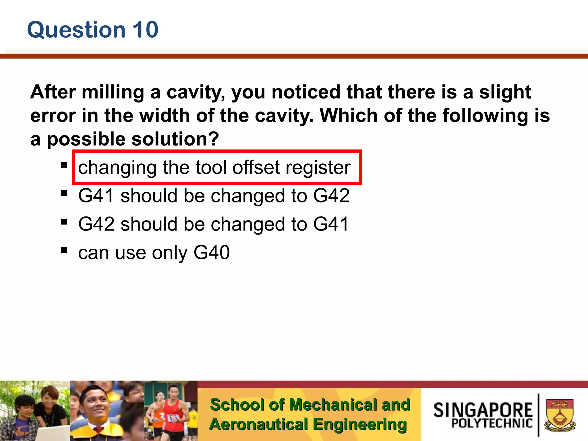 Question 10
After milling a cavity, you noticed that there is a slight
error in the width of the cavity. Which of the following is
a possible solution?
 changing the tool offset register
 G41 should be changed to G42
 G42 should be changed to G41
 can use only G40

School of Mechanical and
Aeronautical Engineering

 