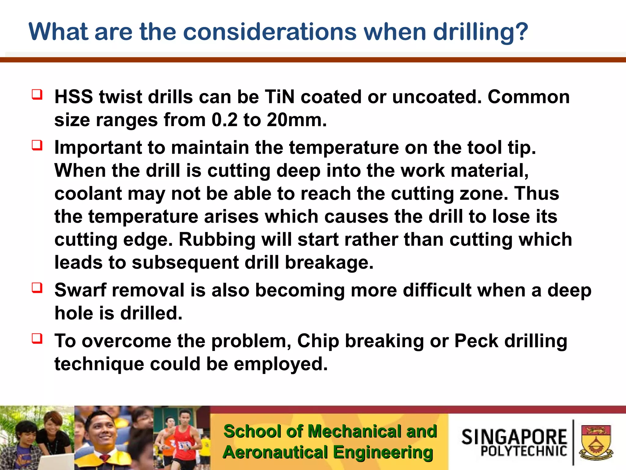 What are the considerations when drilling?








HSS twist drills can be TiN coated or uncoated. Common
size ranges from 0.2 to 20mm.
Important to maintain the temperature on the tool tip.
When the drill is cutting deep into the work material,
coolant may not be able to reach the cutting zone. Thus
the temperature arises which causes the drill to lose its
cutting edge. Rubbing will start rather than cutting which
leads to subsequent drill breakage.
Swarf removal is also becoming more difficult when a deep
hole is drilled.
To overcome the problem, Chip breaking or Peck drilling
technique could be employed.
School of Mechanical and
Aeronautical Engineering

 