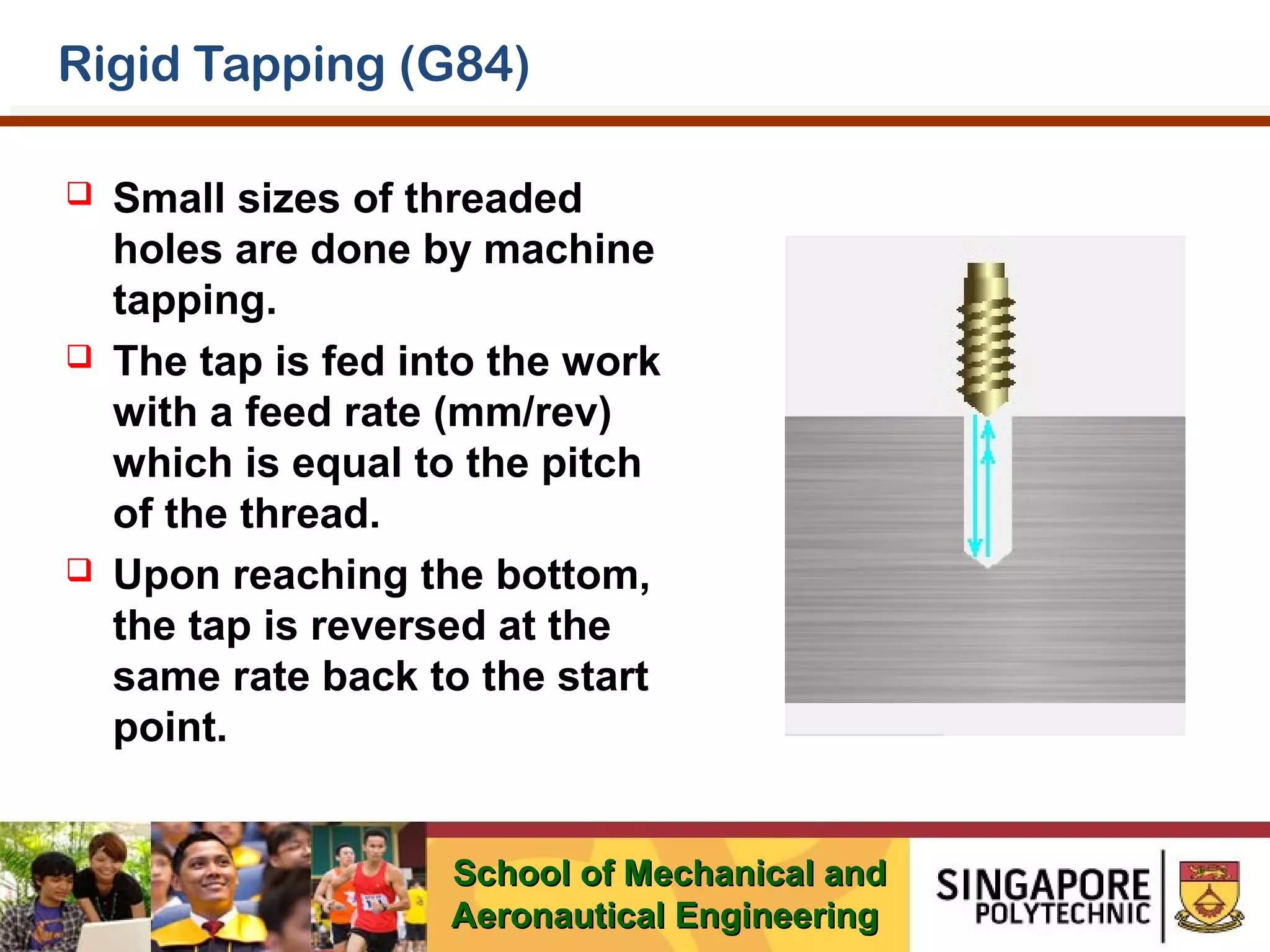 Rigid Tapping (G84)






Small sizes of threaded
holes are done by machine
tapping.
The tap is fed into the work
with a feed rate (mm/rev)
which is equal to the pitch
of the thread.
Upon reaching the bottom,
the tap is reversed at the
same rate back to the start
point.
School of Mechanical and
Aeronautical Engineering

 