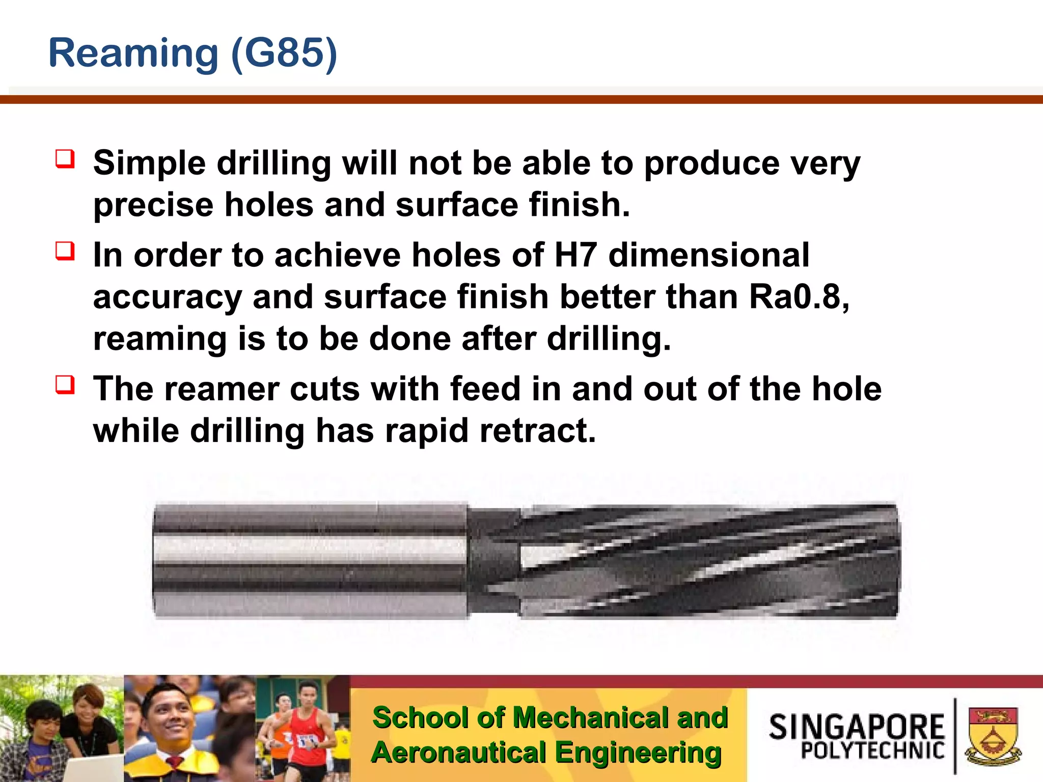 Reaming (G85)






Simple drilling will not be able to produce very
precise holes and surface finish.
In order to achieve holes of H7 dimensional
accuracy and surface finish better than Ra0.8,
reaming is to be done after drilling.
The reamer cuts with feed in and out of the hole
while drilling has rapid retract.

School of Mechanical and
Aeronautical Engineering

 
