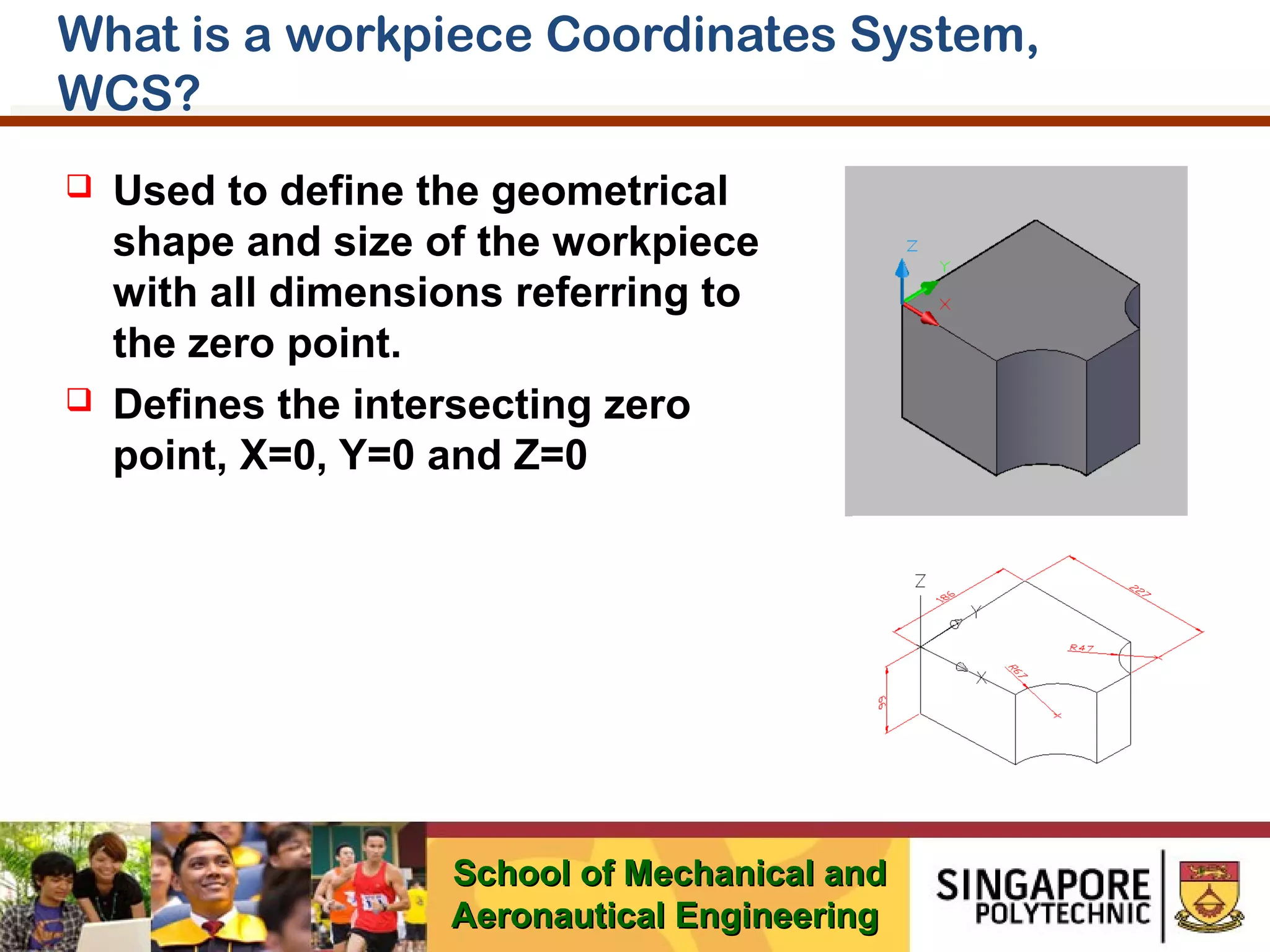 What is a workpiece Coordinates System,
WCS?




Used to define the geometrical
shape and size of the workpiece
with all dimensions referring to
the zero point.
Defines the intersecting zero
point, X=0, Y=0 and Z=0

School of Mechanical and
Aeronautical Engineering

 