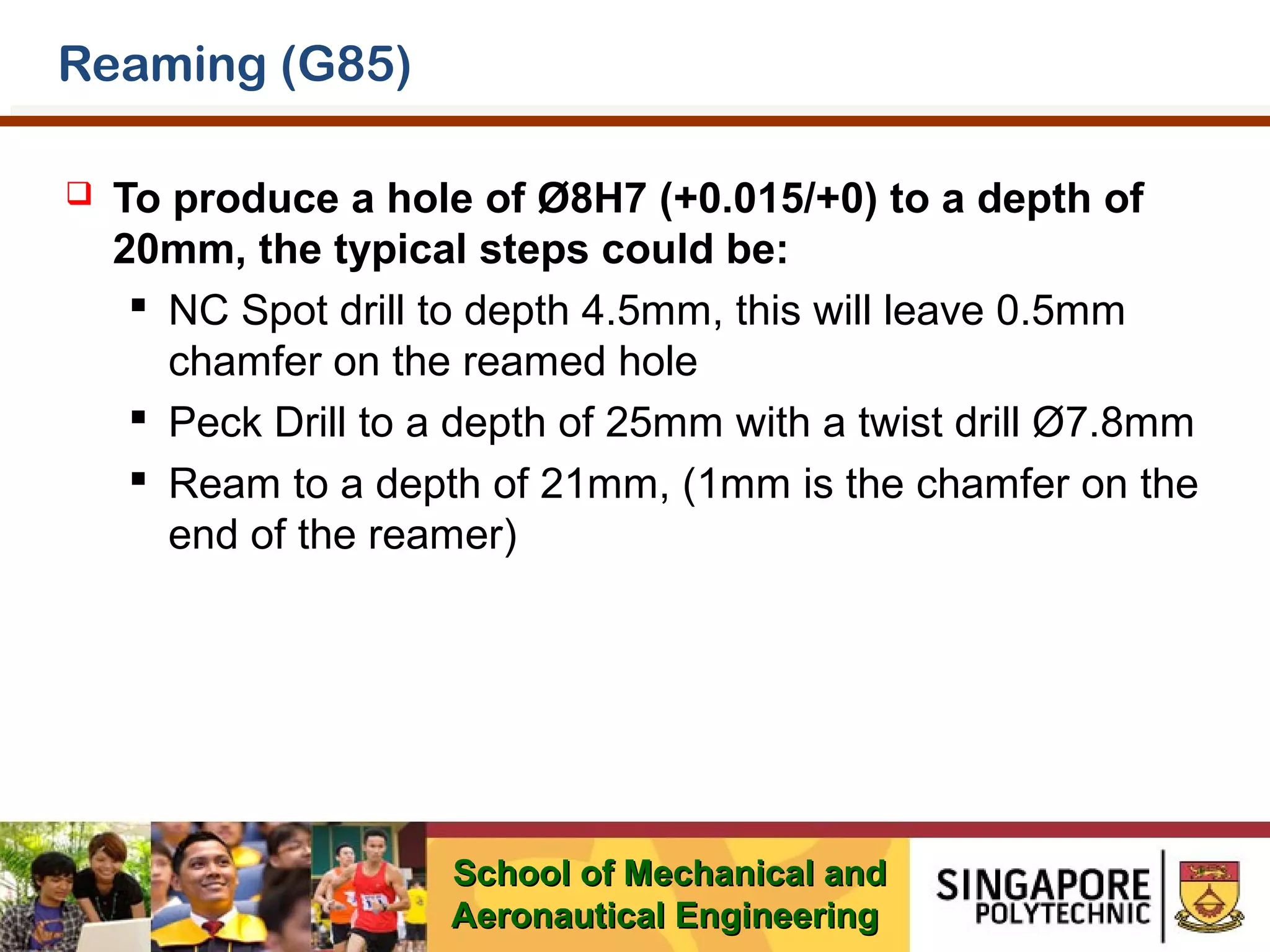Reaming (G85)


To produce a hole of Ø8H7 (+0.015/+0) to a depth of
20mm, the typical steps could be:
 NC Spot drill to depth 4.5mm, this will leave 0.5mm
chamfer on the reamed hole
 Peck Drill to a depth of 25mm with a twist drill Ø7.8mm
 Ream to a depth of 21mm, (1mm is the chamfer on the
end of the reamer)

School of Mechanical and
Aeronautical Engineering

 