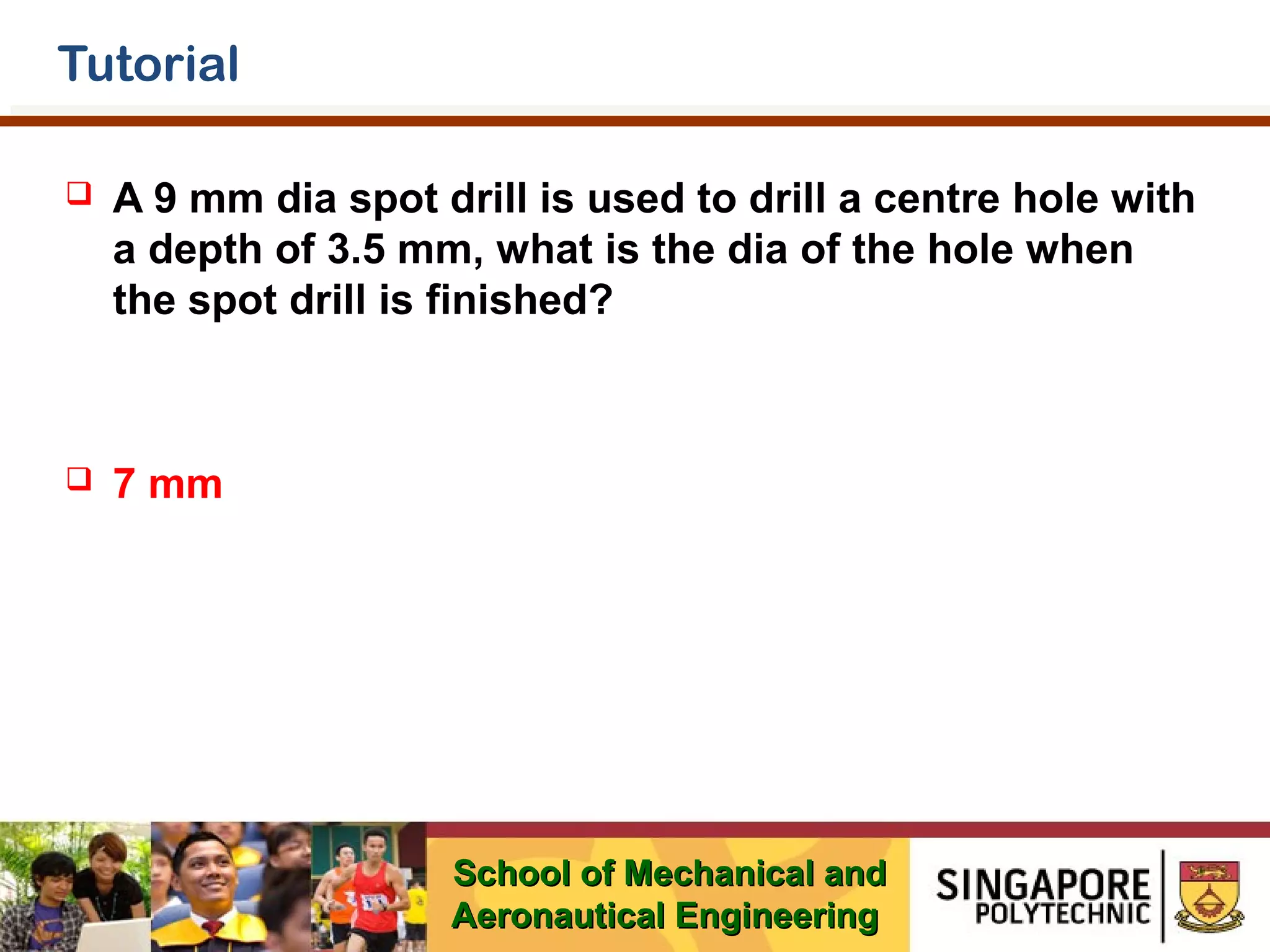 Tutorial


A 9 mm dia spot drill is used to drill a centre hole with
a depth of 3.5 mm, what is the dia of the hole when
the spot drill is finished?



7 mm

School of Mechanical and
Aeronautical Engineering

 