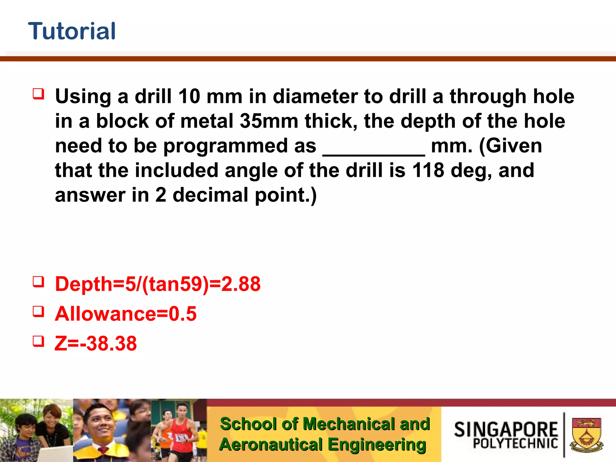 Tutorial


Using a drill 10 mm in diameter to drill a through hole
in a block of metal 35mm thick, the depth of the hole
need to be programmed as _________ mm. (Given
that the included angle of the drill is 118 deg, and
answer in 2 decimal point.)



Depth=5/(tan59)=2.88
Allowance=0.5
Z=-38.38




School of Mechanical and
Aeronautical Engineering

 