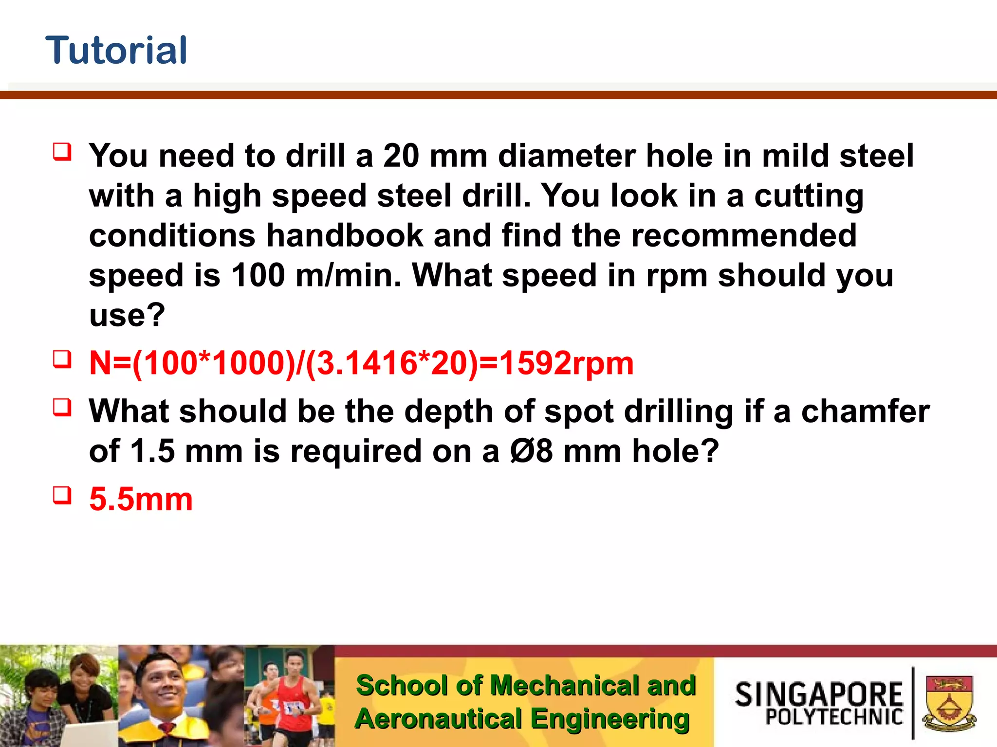 Tutorial







You need to drill a 20 mm diameter hole in mild steel
with a high speed steel drill. You look in a cutting
conditions handbook and find the recommended
speed is 100 m/min. What speed in rpm should you
use?
N=(100*1000)/(3.1416*20)=1592rpm
What should be the depth of spot drilling if a chamfer
of 1.5 mm is required on a Ø8 mm hole?
5.5mm

School of Mechanical and
Aeronautical Engineering

 