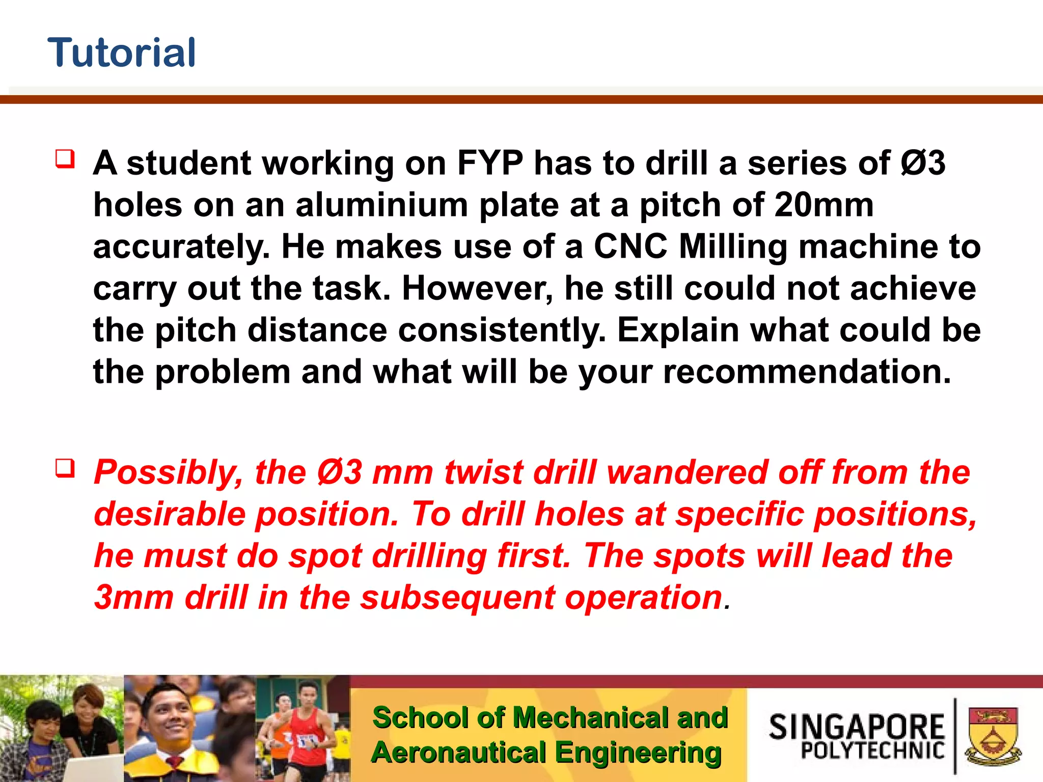 Tutorial


A student working on FYP has to drill a series of Ø3
holes on an aluminium plate at a pitch of 20mm
accurately. He makes use of a CNC Milling machine to
carry out the task. However, he still could not achieve
the pitch distance consistently. Explain what could be
the problem and what will be your recommendation.



Possibly, the Ø3 mm twist drill wandered off from the
desirable position. To drill holes at specific positions,
he must do spot drilling first. The spots will lead the
3mm drill in the subsequent operation.
School of Mechanical and
Aeronautical Engineering

 