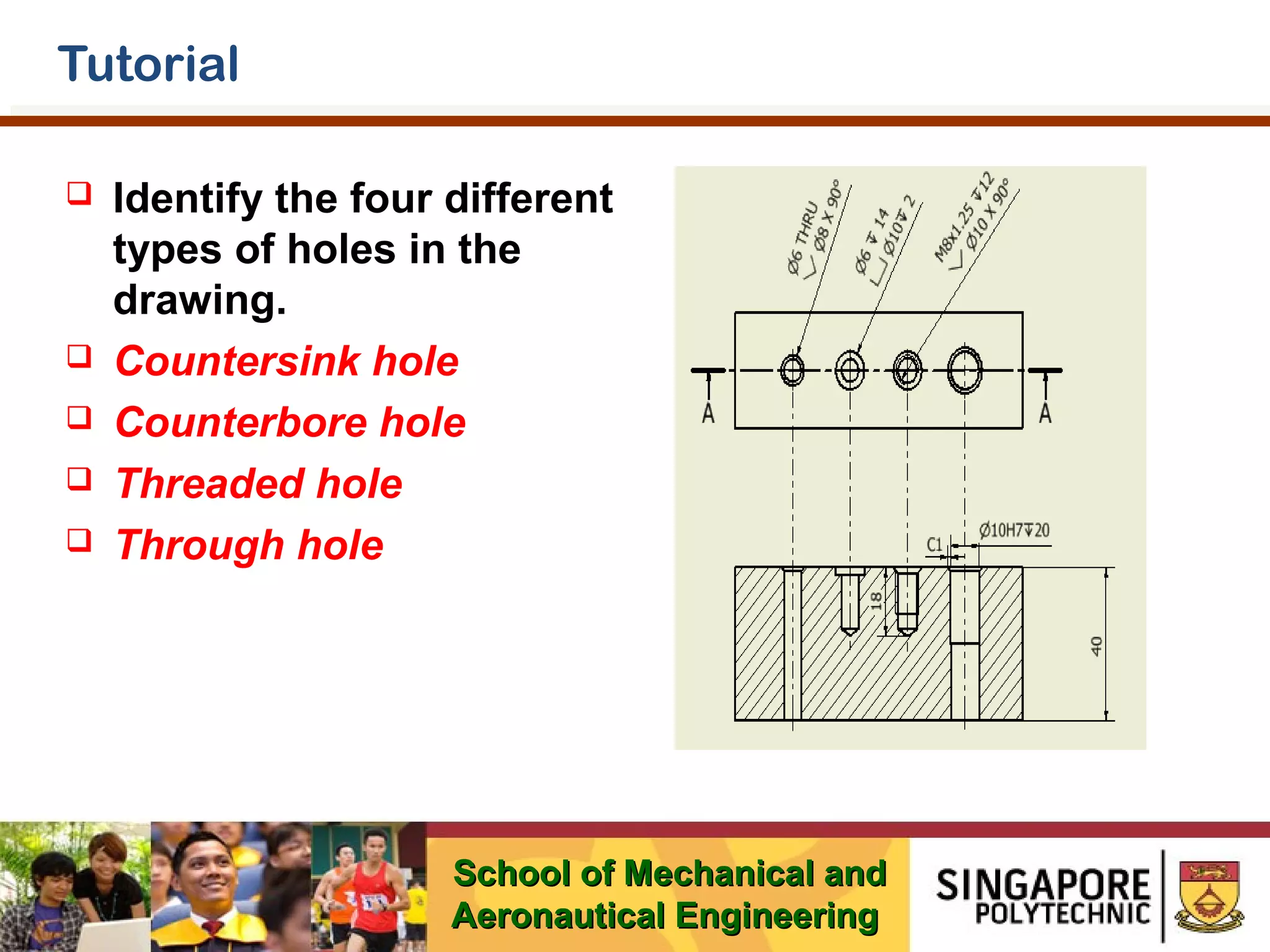 Tutorial







Identify the four different
types of holes in the
drawing.
Countersink hole
Counterbore hole
Threaded hole
Through hole

School of Mechanical and
Aeronautical Engineering

 
