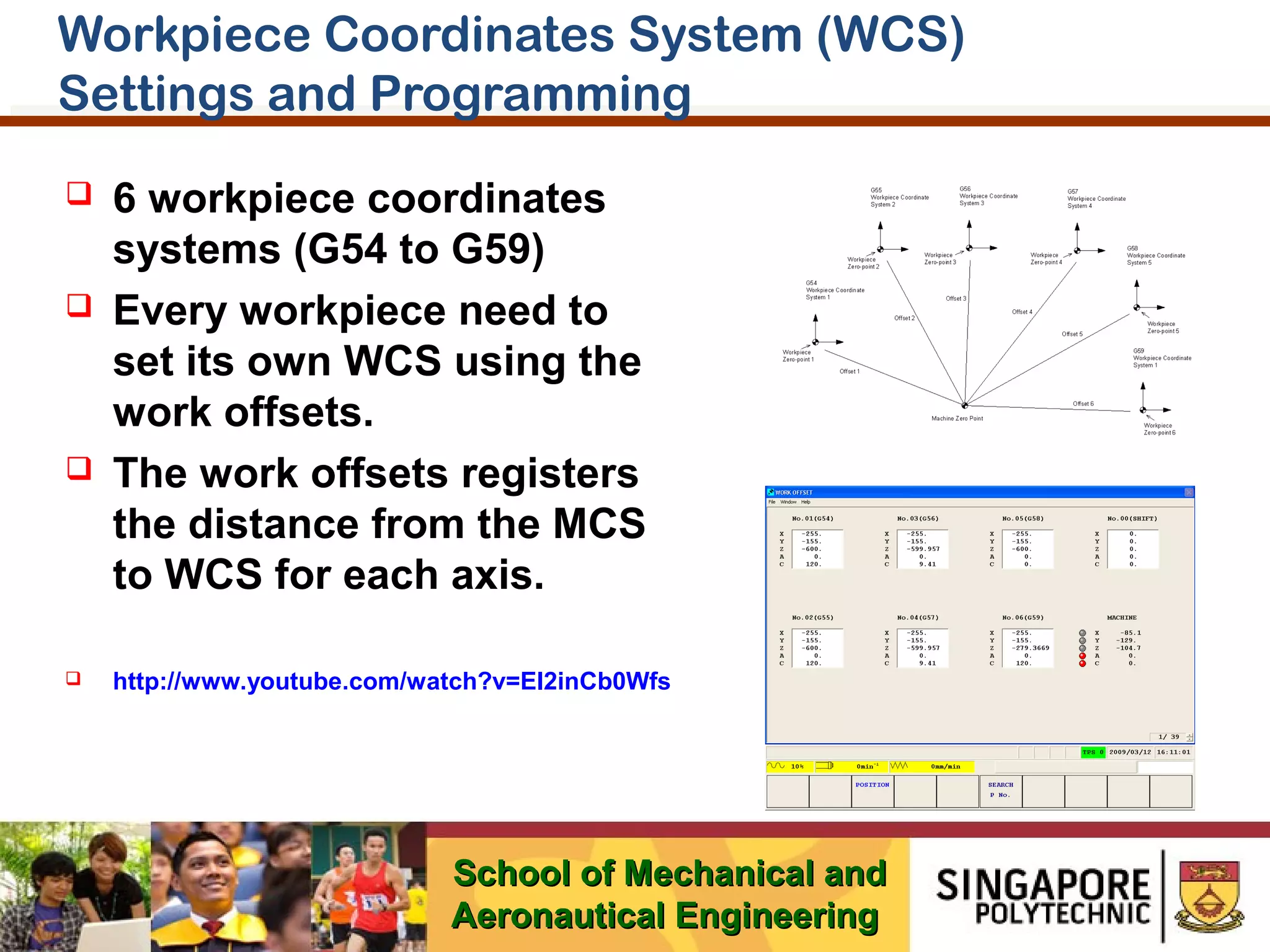 Workpiece Coordinates System (WCS)
Settings and Programming








6 workpiece coordinates
systems (G54 to G59)
Every workpiece need to
set its own WCS using the
work offsets.
The work offsets registers
the distance from the MCS
to WCS for each axis.
http://www.youtube.com/watch?v=EI2inCb0Wfs

School of Mechanical and
Aeronautical Engineering

 