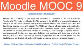 Syllabus | Webinars | About the Presenters | MM9 Moodle Course | YouTube Playlist | Reflection Template
Moodle MOOC 9 (MM9) will take place from November 1 - December 4, 2016 on Moodle for
Teachers (M4T) website with Moodle 3.1. The purpose of the MOOC is to connect with educators
and provide them with theoretical and practical ideas on how to how improve instruction and
learning by teaching online with Moodle. The MOOC participants will learn about and practice the
features available on Moodle course and learning management system. The will apply and learn
about reflective practice, social and collaborative learning, cultural exchange and peace, personal
and professional development, community building, best practices and challenges involved in
teaching with and without technology, student engagement with the content, peers, and the
facilitator, and learning to teach online with Moodle course and learning management system.
@moode4teachers | #moodlemooc9
 