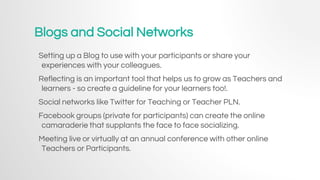 Blogs and Social Networks
Setting up a Blog to use with your participants or share your
experiences with your colleagues.
Reflecting is an important tool that helps us to grow as Teachers and
learners - so create a guideline for your learners too!.
Social networks like Twitter for Teaching or Teacher PLN.
Facebook groups (private for participants) can create the online
camaraderie that supplants the face to face socializing.
Meeting live or virtually at an annual conference with other online
Teachers or Participants.
 