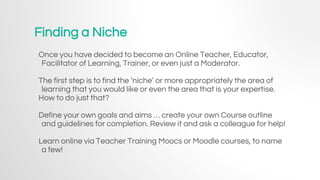 Finding a Niche
Once you have decided to become an Online Teacher, Educator,
Facilitator of Learning, Trainer, or even just a Moderator.
The first step is to find the ‘niche’ or more appropriately the area of
learning that you would like or even the area that is your expertise.
How to do just that?
Define your own goals and aims … create your own Course outline
and guidelines for completion. Review it and ask a colleague for help!
Learn online via Teacher Training Moocs or Moodle courses, to name
a few!
 