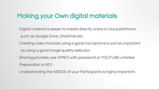 Making your Own digital materials
Digital material is easier to create directly online in cloud platforms
such as Google Drive, OneDrive etc.
Creating video tutorials using a good microphone is just as important
as using a good image quality webcam.
Sharing privately use VIMEO with password or YOUTUBE unlisted.
Preparation is KEY.
Understanding the NEEDS of your Participants is highly important.
 